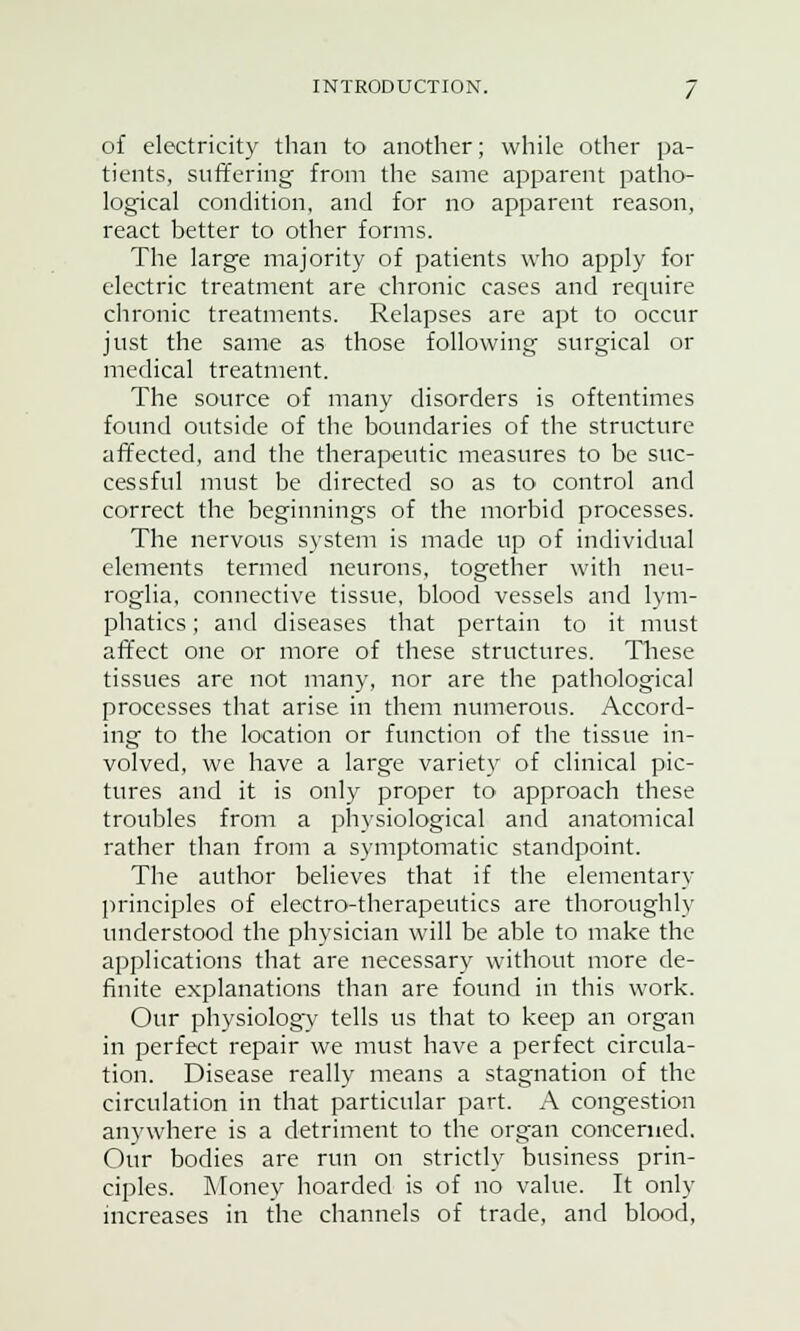 of electricity than to another; while other pa- tients, suffering from the same apparent patho- logical condition, and for no apparent reason, react better to other forms. The large majority of patients who apply for electric treatment are chronic cases and require chronic treatments. Relapses are apt to occur just the same as those following surgical or medical treatment. The source of many disorders is oftentimes found outside of the boundaries of the structure affected, and the therapeutic measures to be suc- cessful must be directed so as to control and correct the beginnings of the morbid processes. The nervous system is made up of individual elements termed neurons, together with neu- roglia, connective tissue, blood vessels and lym- phatics ; and diseases that pertain to it must affect one or more of these structures. These tissues are not many, nor are the pathological processes that arise in them numerous. Accord- ing to the location or function of the tissue in- volved, we have a large variety of clinical pic- tures and it is only proper to approach these troubles from a physiological and anatomical rather than from a symptomatic standpoint. The author believes that if the elementary principles of electro-therapeutics are thoroughly understood the physician will be able to make the applications that are necessary without more de- finite explanations than are found in this work. Our physiologv tells us that to keep an organ in perfect repair we must have a perfect circula- tion. Disease really means a stagnation of the circulation in that particular part. A congestion anywhere is a detriment to the organ concerned. Our bodies are run on strictly business prin- ciples. Money hoarded is of no value. It only increases in the channels of trade, and blood,