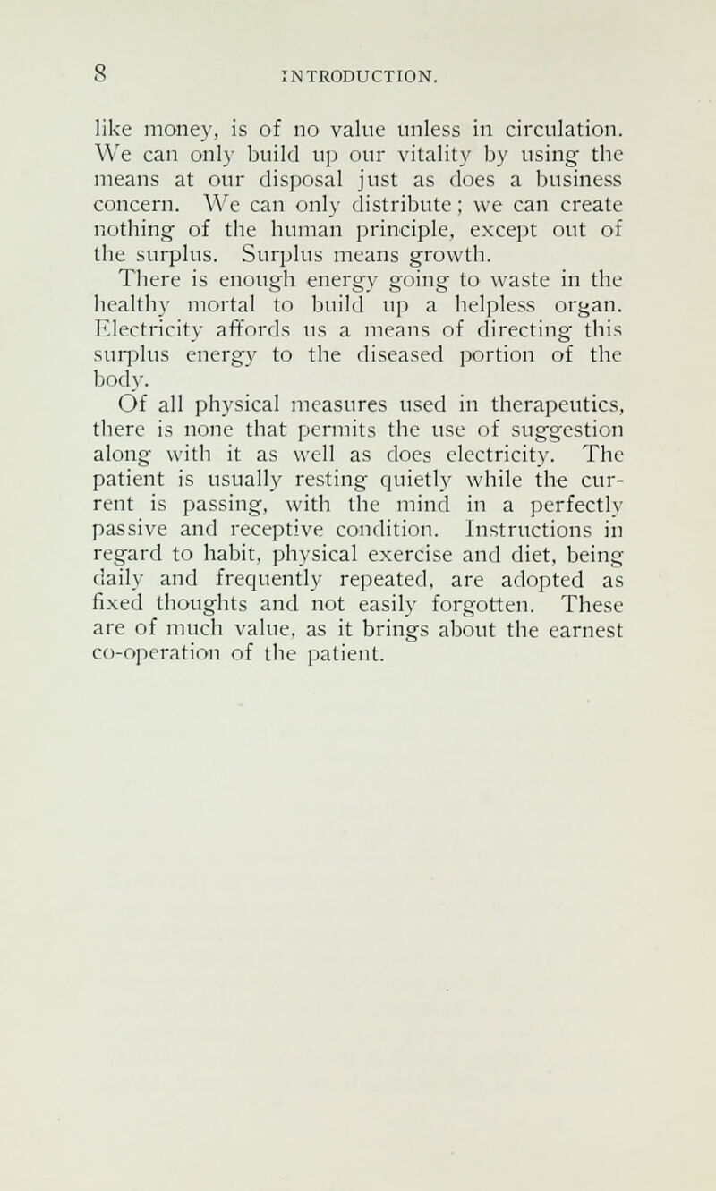 like money, is of no value unless in circulation. We can only build up our vitality by using the means at our disposal just as does a business concern. We can only distribute; we can create nothing of the human principle, except out of the surplus. Surplus means growth. There is enough energy going to waste in the healthy mortal to build up a helpless or^an. Electricity affords us a means of directing this surplus energy to the diseased portion of the body. Of all physical measures used in therapeutics, there is none that permits the use of suggestion along with it as well as does electricity. The patient is usually resting quietly while the cur- rent is passing, with the mind in a perfectly passive and receptive condition. Instructions in regard to habit, physical exercise and diet, being daily and frequently repeated, are adopted as fixed thoughts and not easily forgotten. These are of much value, as it brings about the earnest co-operation of the patient.