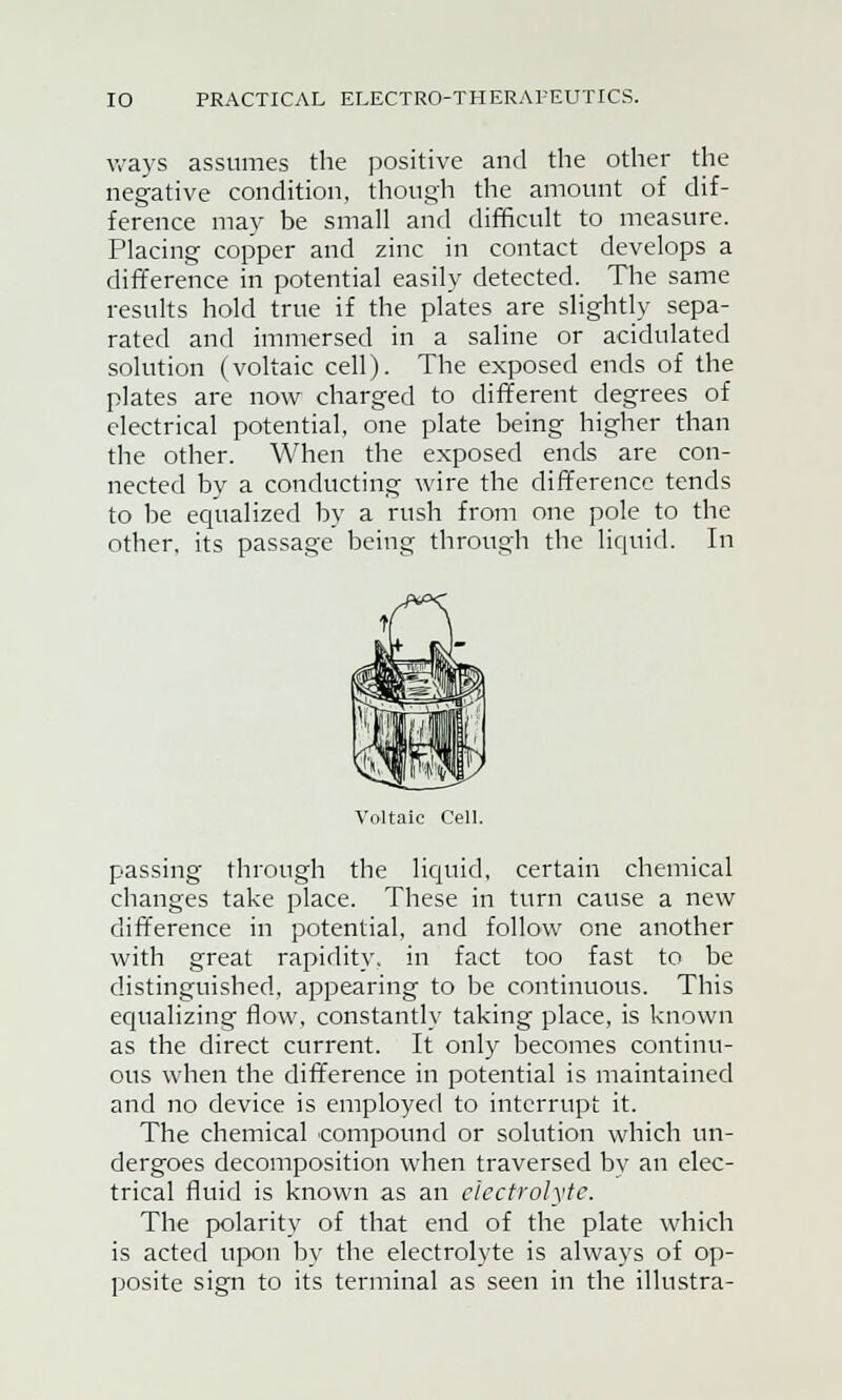 ways assumes the positive and the other the negative condition, though the amount of dif- ference may be small and difficult to measure. Placing copper and zinc in contact develops a difference in potential easily detected. The same results hold true if the plates are slightly sepa- rated and immersed in a saline or acidulated solution (voltaic cell). The exposed ends of the plates are now charged to different degrees of electrical potential, one plate being higher than the other. When the exposed ends are con- nected by a conducting wire the difference tends to be equalized by a rush from one pole to the other, its passage being through the liquid. In Voltaic Cell. passing through the liquid, certain chemical changes take place. These in turn cause a new difference in potential, and follow one another with great rapidity, in fact too fast to be distinguished, appearing to be continuous. This equalizing flow, constantly taking place, is known as the direct current. It only becomes continu- ous when the difference in potential is maintained and no device is employed to interrupt it. The chemical compound or solution which un- dergoes decomposition when traversed bv an elec- trical fluid is known as an electrolyte. The polarity of that end of the plate which is acted upon hy the electrolyte is always of op- posite sign to its terminal as seen in the illustra-