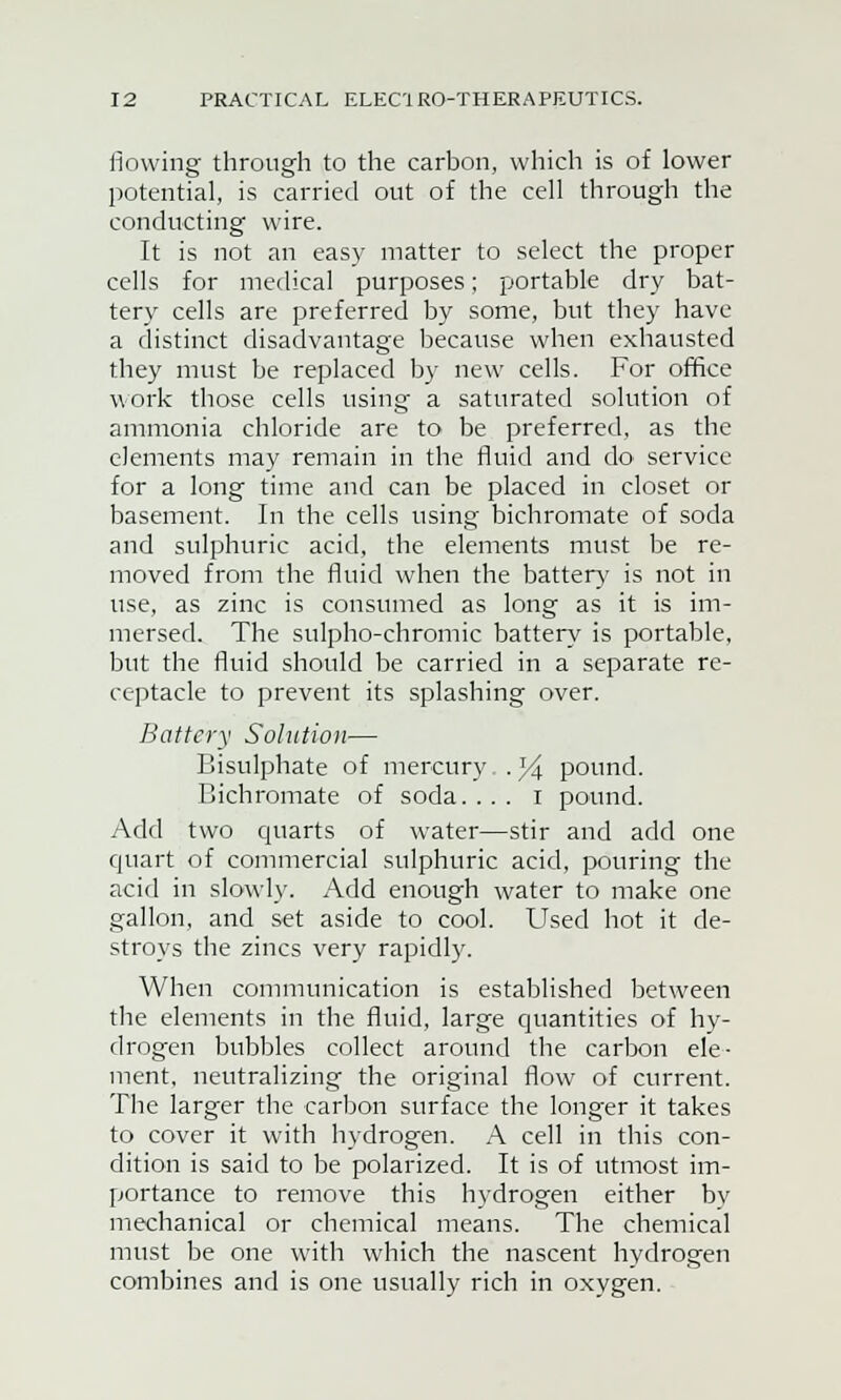 flowing through to the carbon, which is of lower potential, is carried out of the cell through the conducting wire. It is not an easy matter to select the proper cells for medical purposes; portable dry bat- tery cells are preferred by some, but they have a distinct disadvantage because when exhausted they must be replaced by new cells. For office work those cells using a saturated solution of ammonia chloride are to be preferred, as the elements may remain in the fluid and do service for a long time and can be placed in closet or basement. In the cells using bichromate of soda and sulphuric acid, the elements must be re- moved from the fluid when the battery is not in use, as zinc is consumed as long as it is im- mersed. The sulpho-chromic battery is portable, but the fluid should be carried in a separate re- ceptacle to prevent its splashing over. Battery Solution— Bisulphate of mercury . 34 pound. Bichromate of soda. ... i pound. Add two quarts of water—stir and add one quart of commercial sulphuric acid, pouring the acid in slowly. Add enough water to make one gallon, and set aside to cool. Used hot it de- stroys the zincs very rapidly. When communication is established between the elements in the fluid, large quantities of hy- drogen bubbles collect around the carbon ele- ment, neutralizing the original flow of current. The larger the carbon surface the longer it takes to cover it with hydrogen. A cell in this con- dition is said to be polarized. It is of utmost im- portance to remove this hydrogen either by mechanical or chemical means. The chemical must be one with which the nascent hydrogen combines and is one usually rich in oxygen.