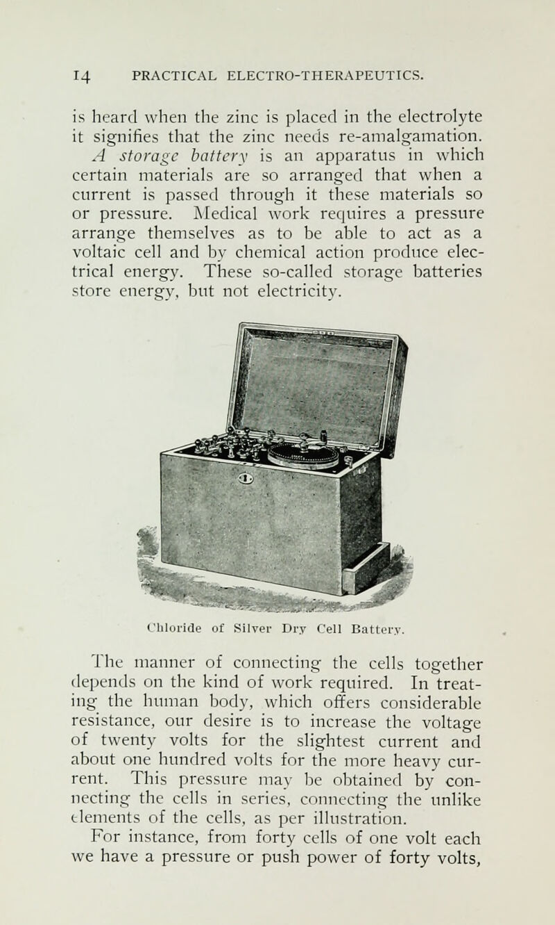 is heard when the zinc is placed in the electrolyte it signifies that the zinc needs re-amalgamation. A storage battery is an apparatus in which certain materials are so arranged that when a current is passed through it these materials so or pressure. Medical work requires a pressure arrange themselves as to be able to act as a voltaic cell and by chemical action produce elec- trical energy. These so-called storage batteries store energv, but not electricitv. Chloride of Silver Dry Cell Battery. The manner of connecting the cells together depends on the kind of work required. In treat- ing the human body, which offers considerable resistance, our desire is to increase the voltage of twenty volts for the slightest current and about one hundred volts for the more heavy cur- rent. This pressure may be obtained by con- necting the cells in series, connecting the unlike elements of the cells, as per illustration. For instance, from forty cells of one volt each we have a pressure or push power of forty volts,