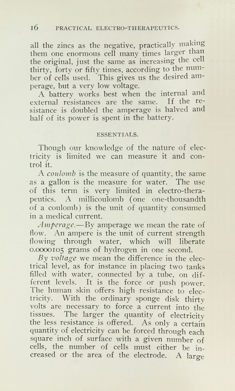 all the zincs as the negative, practically making them one enormous cell many times larger than the original, just the same as increasing the cell thirty, forty or fifty times, according to the num- ber of cells used. This gives us the desired am- perage, but a very low voltage. A battery works best when the internal and external resistances are the same. If the re- sistance is doubled the amperage is halved and half of its power is spent in the battery. ESSENTIALS. Though our knowledge of the nature of elec- tricity is limited we can measure it and con- trol it. A coulomb is the measure of quantity, the same as a gallon is the measure for water. The use of this term is very limited in electro-thera- peutics. A millicoulomb (one one-thousandth of a coulomb) is the unit of quantity consumed in a medical current. Amperage.—By amperage we mean the rate of flow. An ampere is the unit of current strength flowing through water, which will liberate 0.0000105 grams of hydrogen in one second. By z'oltagc we mean the difference in the elec- trical level, as for instance in placing two tanks filled with water, connected by a tube, on dif- ferent levels. It is the force or push power. The human skin offers high resistance to elec- tricity. With the ordinary sponge disk thirty volts are necessary to force a current into the tissues. The larger the quantity of electricity the less resistance is offered. As only a certain quantity of electricity can be forced through each square inch of surface with a given number of cells, the number of cells must either be in- creased or the area of the electrode. A large