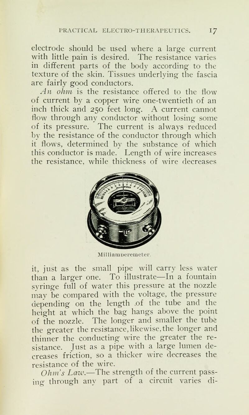 electrode should be used where a large current with little pain is desired. The resistance varies in different parts of the body according to the texture of the skin. Tissues underlying the fascia are fairly good conductors. An ohm is the resistance offered to the flow of current by a copper wire one-twentieth of an inch thick and 250 feet long. A current cannot flow through any conductor without losing some of its pressure. The current is always reduced by the resistance of the conductor through which it flows, determined by the substance of which this conductor is made. Length of wire increases the resistance, while thickness of wire decreases MilliamDeremetei: it, just as the small pipe will carry less water than a larger one. To illustrate—In a fountain syringe full of water this pressure at the nozzle may be compared with the voltage, the pressure depending on the length .of the tube and the height at which the bag hangs above the point of the nozzle. The longer and smaller the tube the greater the resistance, likewise, the longer and thinner the conducting wire the greater the re- sistance. Just as a pipe with a large lumen de- creases friction, so a thicker wire decreases the resistance of the wire. Ohm's Law.—The strength of the current pass- ing through any part of a circuit varies di-