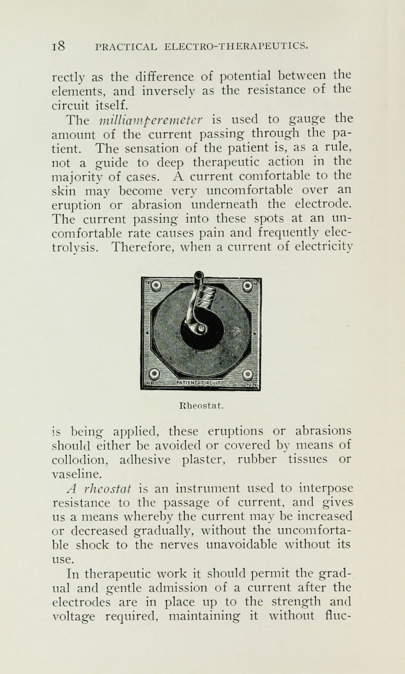 rectly as the difference of potential between the elements, and inversely as the resistance of the circuit itself. The milliamperemeter is used to gauge the amount of the current passing through the pa- tient. The sensation of the patient is, as a rule, not a guide to deep therapeutic action in the majority of cases. A current comfortable to the skin may become very uncomfortable over an eruption or abrasion underneath the electrode. The current passing into these spots at an un- comfortable rate causes pain and frequently elec- trolysis. Therefore, when a current of electricity Rheostat. is being applied, these eruptions or abrasions should either be avoided or covered by means of collodion, adhesive plaster, rubber tissues or vaseline. A rheostat is an instrument used to interpose resistance to the passage of current, and gives us a means whereby the current may be increased or decreased gradually, without the uncomforta- ble shock to the nerves unavoidable without its In therapeutic work it should permit the grad- ual and gentle admission of a current after the electrodes are in place up to the strength and voltage required, maintaining it without flue-
