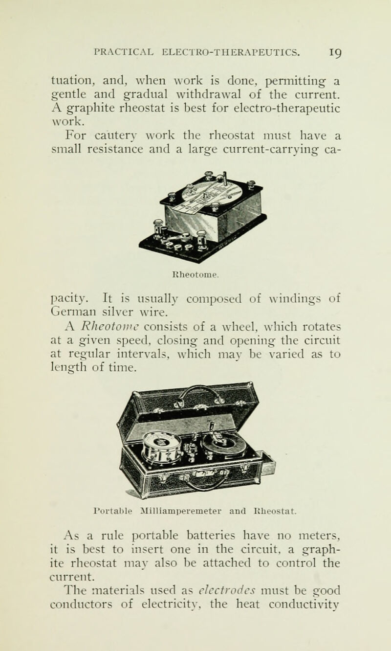 tuation, and, when work is done, permitting' a gentle and gradual withdrawal of the current. A graphite rheostat is best for electro-therapeutic work. For cautery work the rheostat must have a small resistance and a larsje current-carrying ca- Rheotome, parity. It is usually composed of windings of German silver wire. A Rhcotowc consists of a wheel, which rotates at a given speed, closing and opening the circuit at regular intervals, which may be varied as to length of time. Portable Milliamperemeter and Rheostat. As a rule portable batteries have no meters, it is best to insert one in the circuit, a graph- ite rheostat may also be attached to control the current. The materials used as electrodes must be good conductors of electricity, the heat conductivity