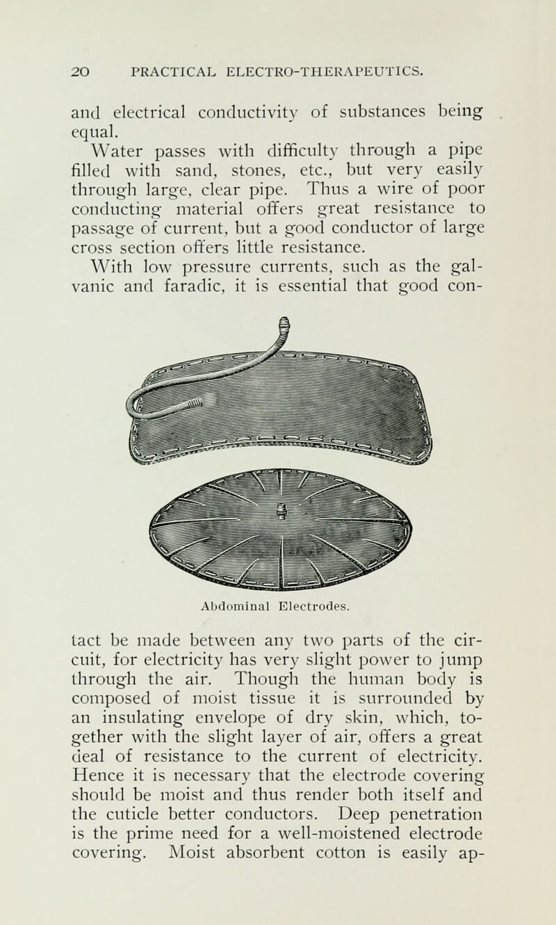 and electrical conductivity of substances being equal. Water passes with difficulty through a pipe filled with sand, stones, etc., but very easily through large, clear pipe. Thus a wire of poor conducting material offers great resistance to passage of current, but a good conductor of large cross section offers little resistance. With low pressure currents, such as the gal- vanic and faradic, it is essential that good con- Abdominal Electrodes. tact be made between any two parts of the cir- cuit, for electricity has very slight power to jump through the air. Though the human body is composed of moist tissue it is surrounded by an insulating envelope of dry skin, which, to- gether with the slight layer of air, offers a great deal of resistance to the current of electricity. Hence it is necessary that the electrode covering should be moist and thus render both itself and the cuticle better conductors. Deep penetration is the prime need for a well-moistened electrode covering. Moist absorbent cotton is easily ap-