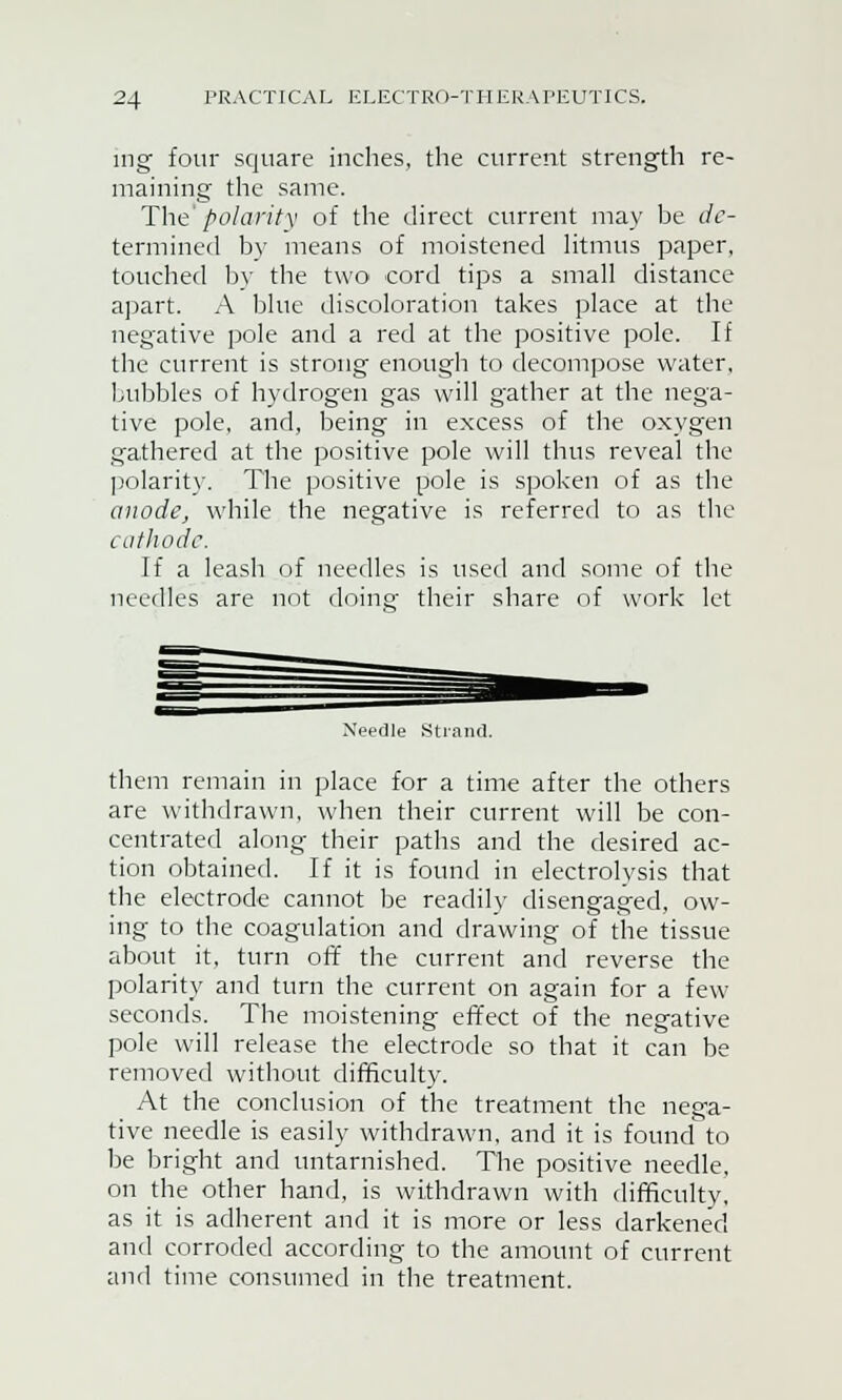 ing four square inches, the current strength re- maining the same. The polarity of the direct current may be de- termined by means of moistened litmus paper, touched by the two cord tips a small distance apart. A blue discoloration takes place at the negative pole and a red at the positive pole. If the current is strong enough to decompose water, bubbles of hydrogen gas will gather at the nega- tive pole, and, being in excess of the oxygen gathered at the positive pole will thus reveal the polarity. The positive pole is spoken of as the anode, while the negative is referred to as the cathode. If a leash of needles is used and some of the needles are not doinsf their share of work let Strand. them remain in place for a time after the others are withdrawn, when their current will be con- centrated along their paths and the desired ac- tion obtained. If it is found in electrolysis that the electrode cannot be readily disengaged, ow- ing to the coagulation and drawing of the tissue about it, turn off the current and reverse the polarity and turn the current on again for a few seconds. The moistening effect of the negative pole will release the electrode so that it can be removed without difficulty. At the conclusion of the treatment the nega- tive needle is easily withdrawn, and it is found to be bright and untarnished. The positive needle, on the other hand, is withdrawn with difficulty, as it is adherent and it is more or less darkened and corroded according to the amount of current and time consumed in the treatment.