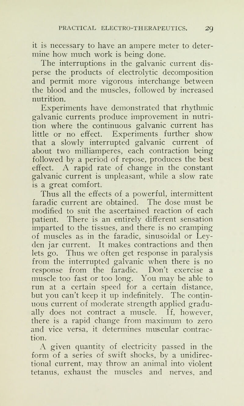 it is necessary to have an ampere meter to deter- mine how much work is being done. The interruptions in the galvanic current dis- perse the products of electrolytic decomposition and permit more vigorous interchange between the blood and the muscles, followed by increased nutrition. Experiments have demonstrated that rhythmic galvanic currents produce improvement in nutri- tion where the continuous galvanic current has little or no effect. Experiments further show that a slowly interrupted galvanic current of about two milliamperes, each contraction being followed by a period of repose, produces the best effect. A rapid rate of change in the constant galvanic current is unpleasant, while a slow rate is a great comfort. Thus all the effects of a powerful, intermittent faradic current are obtained. The dose must be modified to suit the ascertained reaction of each patient. There is an entirely different sensation imparted to the tissues, and there is no cramping of muscles as in the faradic, sinusoidal or Ley- den jar current. It makes contractions and then lets go. Thus we often get response in paralysis from the interrupted galvanic when there is no response from the faradic. Don't exercise a muscle too fast or too long. You may be able to run at a certain speed for a certain distance, but you can't keep it up indefinitely. The contin- uous current of moderate strength applied gradu- ally does not contract a muscle. If, however, there is a rapid change from maximum to zero and vice versa, it determines muscular contrac- tion. A given quantity of electricity passed in the form of a series of swift shocks, by a unidirec- tional current, may throw an animal into violent tetanus, exhaust the muscles and nerves, and