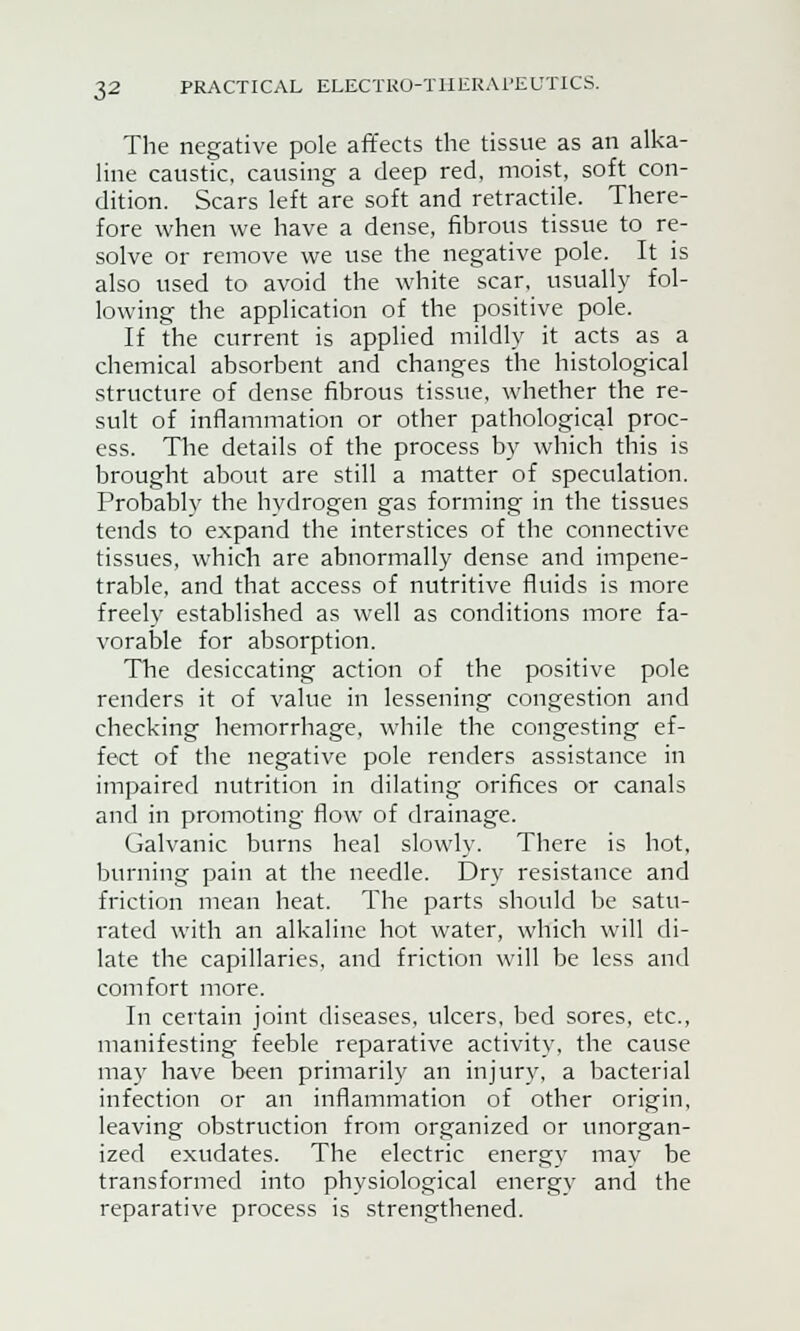The negative pole affects the tissue as an alka- line caustic, causing a deep red, moist, soft con- dition. Scars left are soft and retractile. There- fore when we have a dense, fibrous tissue to re- solve or remove we use the negative pole. It is also used to avoid the white scar, usually fol- lowing the application of the positive pole. If the current is applied mildly it acts as a chemical absorbent and changes the histological structure of dense fibrous tissue, whether the re- sult of inflammation or other pathological proc- ess. The details of the process by which this is brought about are still a matter of speculation. Probablv the hydrogen gas forming in the tissues tends to expand the interstices of the connective tissues, which are abnormally dense and impene- trable, and that access of nutritive fluids is more freely established as well as conditions more fa- vorable for absorption. The desiccating action of the positive pole renders it of value in lessening congestion and checking hemorrhage, while the congesting ef- fect of the negative pole renders assistance in impaired nutrition in dilating orifices or canals and in promoting flow of drainage. Galvanic burns heal slowly. There is hot, burning pain at the needle. Dry resistance and friction mean heat. The parts should be satu- rated with an alkaline hot water, which will di- late the capillaries, and friction will be less and comfort more. In certain joint diseases, ulcers, bed sores, etc., manifesting feeble reparative activity, the cause may have been primarily an injury, a bacterial infection or an inflammation of other origin, leaving obstruction from organized or unorgan- ized exudates. The electric energy may be transformed into physiological energy and the reparative process is strengthened.