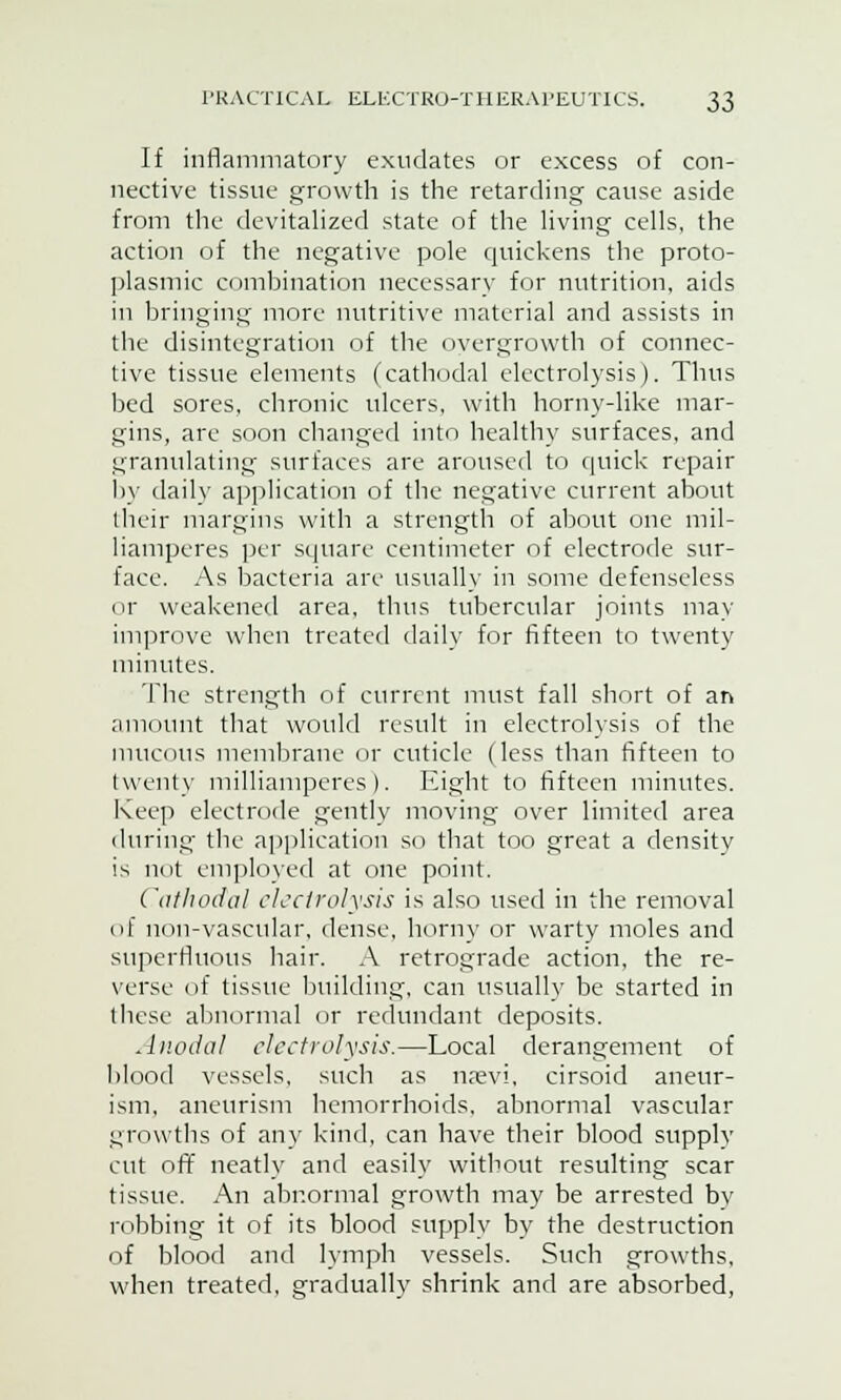 If inflammatory exudates or excess of con- nective tissue growth is the retarding cause aside from the devitalized state of the living cells, the action of the negative pole quickens the proto- plasmic combination necessary for nutrition, aids in bringing more nutritive material and assists in the disintegration of the overgrowth of connec- tive tissue elements (cathodal electrolysis). Thus bed sores, chronic ulcers, with horny-like mar- gins, are soon changed into healthy surfaces, and granulating surfaces are aroused to quick repair by daily application of the negative current about their margins with a strength of about one mil- liamperes per square centimeter of electrode sur- face. As bacteria are usually in some defenseless or weakened area, thus tubercular joints may improve when treated daily for fifteen to twenty minutes. The strength of current must fall short of an amount that would result in electrolysis of the mucous membrane or cuticle (less than fifteen to twenty milliamperes). Eight to fifteen minutes. Keep electrode gently moving over limited area during the application so that too great a density is not employed at one point. Cathodal electrolysis is also used in the removal of non-vascular, dense, horny or warty moles and superfluous hair. A retrograde action, the re- verse of tissue building, can usually be started in these abnormal or redundant deposits. A nodal electrolysis.—Local derangement of blood vessels, such as npevi, cirsoid aneur- ism, aneurism hemorrhoids, abnormal vascular growths of any kind, can have their blood supply cut off neatly and easily without resulting scar tissue. An abnormal growth may be arrested bv robbing it of its blood supply by the destruction of blood and lymph vessels. Such growths, when treated, gradually shrink and are absorbed,
