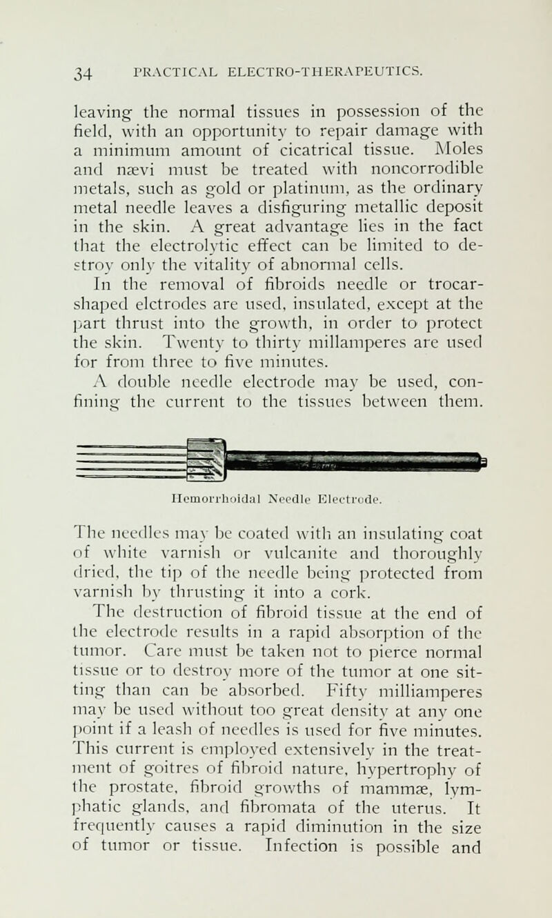 leaving the normal tissues in possession of the field, with an opportunity to repair damage with a minimum amount of cicatrical tissue. Moles and nsevi must be treated with noncorrodible metals, such as gold or platinum, as the ordinary metal needle leaves a disfiguring metallic deposit in the skin. A great advantage lies in the fact that the electrolytic effect can be limited to de- stroy only the vitality of abnormal cells. In the removal of fibroids needle or trocar- shaped elctrodes are used, insulated, except at the part thrust into the growth, in order to protect the skin. Twenty to thirty millamperes are used for from three to five minutes. A double needle electrode may be used, con- fining the current to the tissues between them. Hemorrhoidal Needle Electrode. The needles may be coated with an insulating coat of white varnish or vulcanite and thoroughly dried, the tip of the needle being protected from varnish by thrusting it into a cork. The destruction of fibroid tissue at the end of the electrode results in a rapid absorption of the tumor. Care must be taken not to pierce normal tissue or to destroy more of the tumor at one sit- ting than can be absorbed. Fifty milliamperes may be used without too great density at any one point if a leash of needles is used for five minutes. This current is employed extensively in the treat- ment of goitres of fibroid nature, hypertrophy of the prostate, fibroid growths of mammae, lym- phatic glands, and fibromata of the uterus. It frequently causes a rapid diminution in the size of tumor or tissue. Infection is possible and