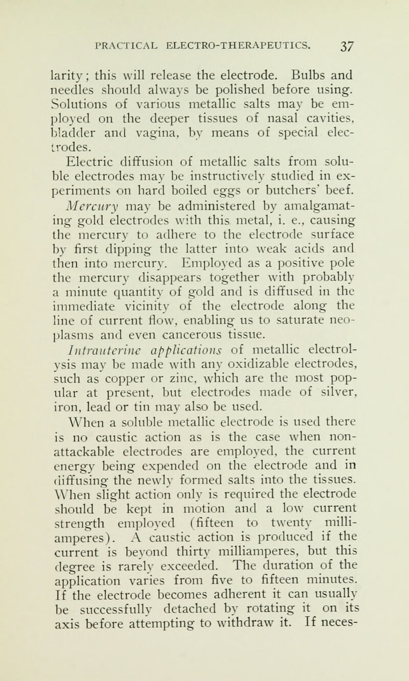 larity; this will release the electrode. Bulbs and needles should always be polished before using. Solutions of various metallic salts may be em- ployed on the deeper tissues of nasal cavities, bladder and vagina, by means of special elec- trodes. Electric diffusion of metallic salts from solu- ble electrodes may be instructively studied in ex- periments on hard boiled eggs or butchers' beef. Mercury may be administered by amalgamat- ing gold electrodes with this metal, i. e., causing the mercury to adhere to the electrode surface by first dipping the latter into weak acids and then into mercury. Employed as a positive pole the mercury disappears together with probably a minute quantity of gold and is diffused in the immediate vicinity of the electrode along the line of current flow, enabling us to saturate neo- plasms and even cancerous tissue. Intrauterine applications of metallic electrol- ysis may be made with any oxidizable electrodes, such as copper or zinc, which are the most pop- ular at present, but electrodes made of silver, iron, lead or tin may also be used. When a soluble metallic electrode is used there is no caustic action as is the case when non- attackable electrodes are employed, the current energy being expended on the electrode and in diffusing the newly formed salts into the tissues. When slight action only is required the electrode should be kept in motion and a low current strength employed (fifteen to twenty milli- amperes). A caustic action is produced if the current is beyond thirty milliamperes, but this degree is rarely exceeded. The duration of the application varies from five to fifteen minutes. If the electrode becomes adherent it can usually be successfully detached by rotating it on its axis before attempting to withdraw it. If neces-