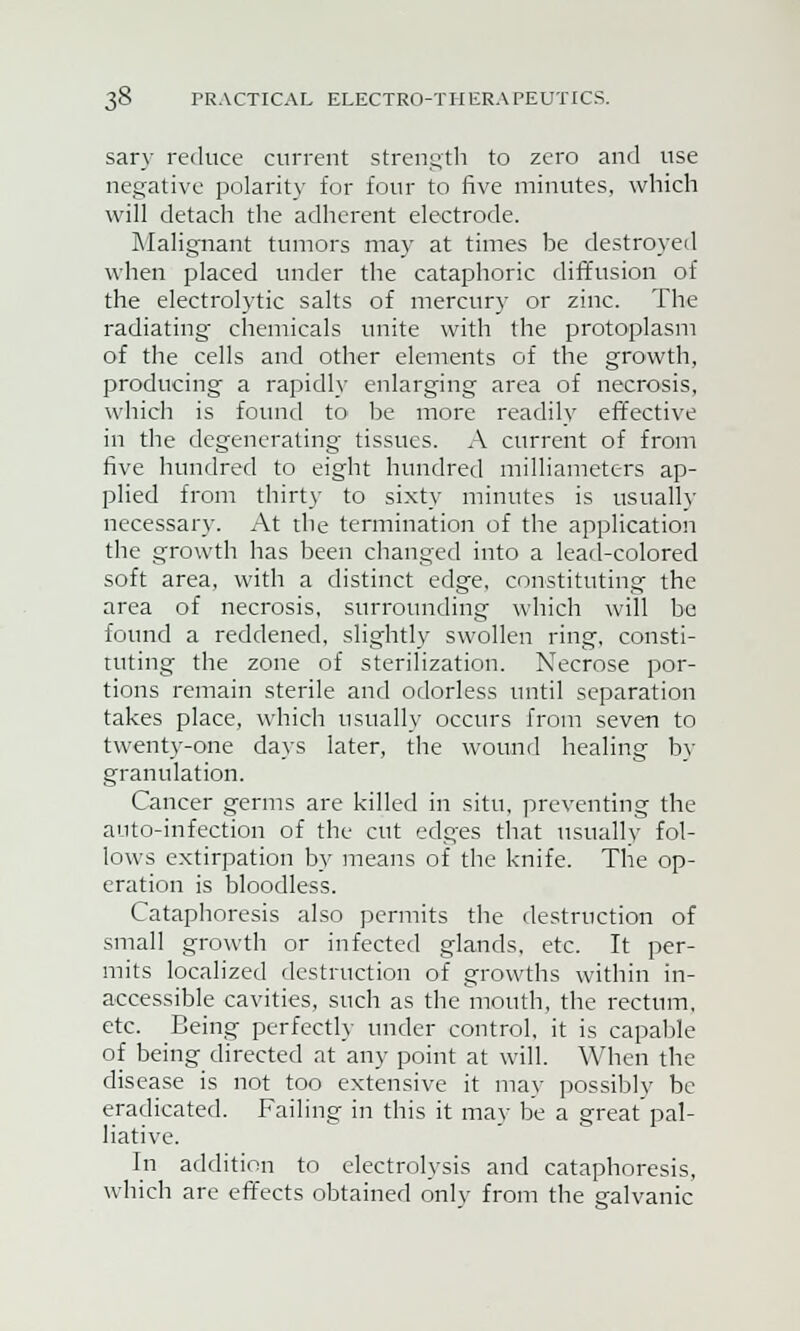 sary reduce current strength to zero and use negative polarity for four to five minutes, which will detach the adherent electrode. Malignant tumors may at times be destroyed when placed under the cataphoric diffusion of the electrolytic salts of mercury or zinc. The radiating chemicals unite with the protoplasm of the cells and other elements of the growth, producing a rapidly enlarging area of necrosis, which is found to be more readily effective in the degenerating tissues. A current of from five hundred to eight hundred milliameters ap- plied from thirty to sixty minutes is usually necessary. At the termination of the application the growth has been changed into a lead-colored soft area, with a distinct edge, constituting the area of necrosis, surrounding which will be found a reddened, slightly swollen ring, consti- tuting the zone of sterilization. Necrose por- tions remain sterile and odorless until separation takes place, which usually occurs from seven to twenty-one days later, the wound healing by granulation. Cancer germs are killed in situ, preventing the auto-infection of the cut edges that usually fol- lows extirpation by means of the knife. The op- eration is bloodless. Cataphoresis also permits the destruction of small growth or infected glands, etc. It per- mits localized destruction of growths within in- accessible cavities, such as the mouth, the rectum, etc. Being perfectly under control, it is capable of being directed at any point at will. When the disease is not too extensive it may possibly be eradicated. Failing in this it may be a great'pal- liative. In addition to electrolysis and cataphoresis, which are effects obtained onlv from the sralyanic