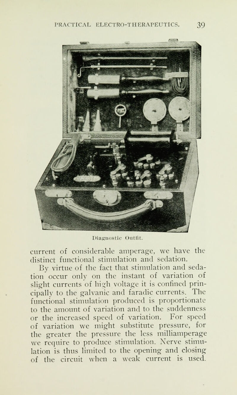 Diagnostic Outfit. current of considerable amperage, we have the distinct functional stimulation and sedation. By virtue of the fact that stimulation and seda- tion occur only on the instant of variation of slight currents of high voltage it is confined prin- cipally to the galvanic and faradic currents. The functional stimulation produced is proportionate to the amount of variation and to the suddenness or the increased speed of variation. For speed of variation we might substitute pressure, for the greater the pressure the less milliamperage we require to produce stimulation. Nerve stimu- lation is thus limited to the opening and closing of the circuit when a weak current is used.