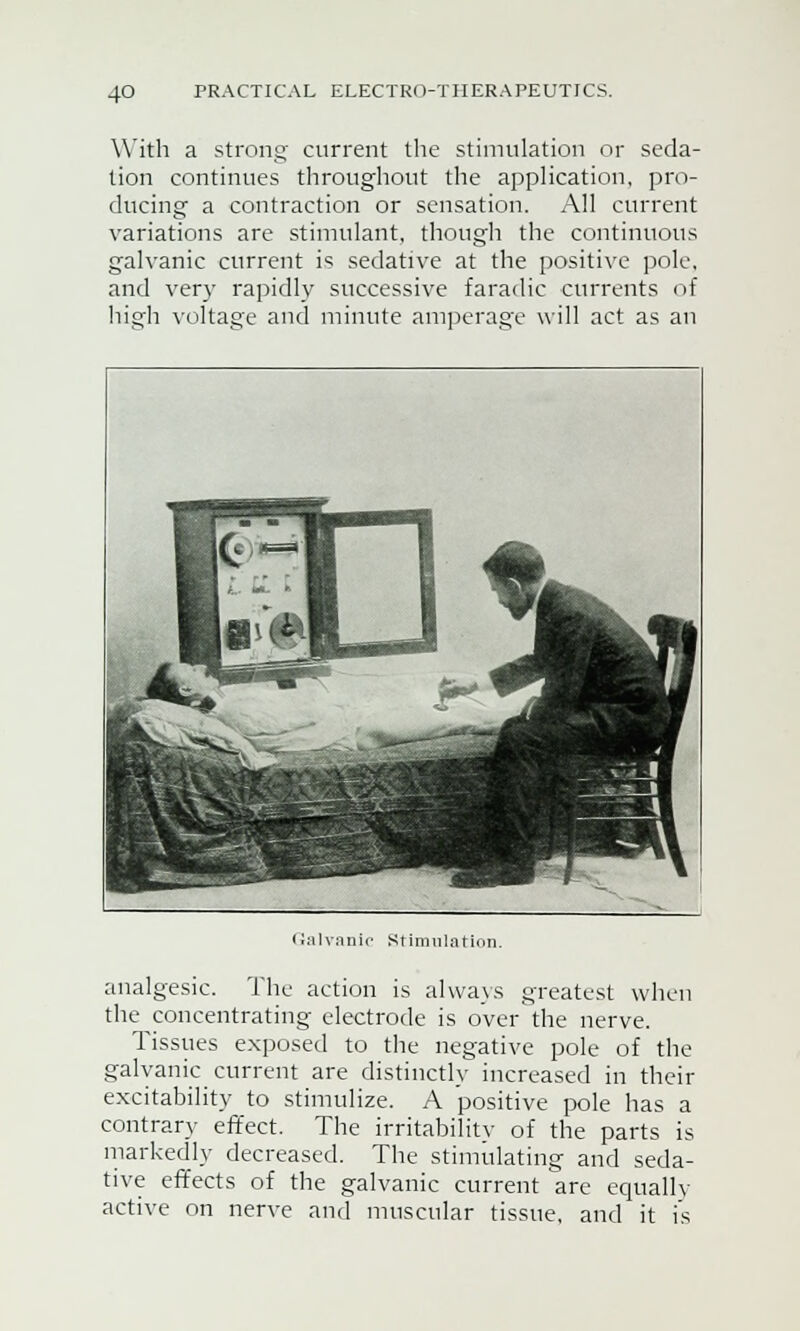 With a strong current the stimulation or seda- tion continues throughout the application, pro- ducing a contraction or sensation. All current variations are stimulant, though the continuous galvanic current is sedative at the positive pole, and very rapidly successive faradic currents of high voltage and minute amperage will act as an Galvanic Stimulation. analgesic. The action is always greatest when the concentrating electrode is over the nerve. Tissues exposed to the negative pole of the galvanic current are distinctly increased in their excitability to stimulize. A positive pole has a contrary effect. The irritability of the parts is markedly decreased. The stimulating and seda- tive effects of the galvanic current are equally active on nerve and muscular tissue, and it is