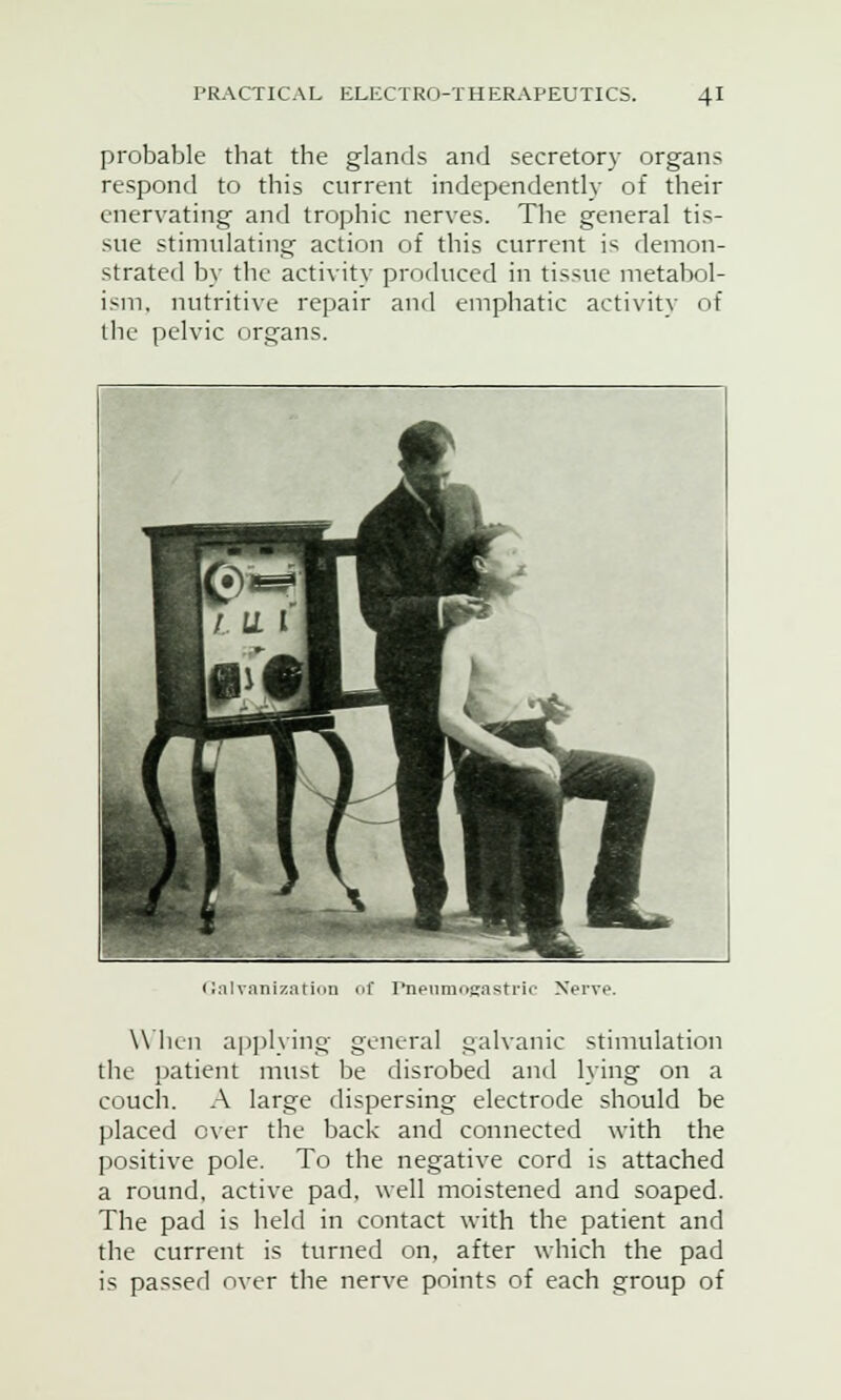 probable that the glands and secretory organ? respond to this current independently of their enervating and trophic nerves. The general tis- sue stimulating action of this current i? demon- strated by the activity produced in tissue metabol- ism, nutritive repair and emphatic activity of the pelvic organs. IT LL V 1 ! 1 I Galvanization of Pneumogastric Xervp When applying general galvanic stimulation the patient must be disrobed ami lying on a couch. A large dispersing electrode should be placed over the back and connected with the positive pole. To the negative cord is attached a round, active pad, well moistened and soaped. The pad is held in contact with the patient and the current is turned on, after which the pad is passed over the nerve points of each group of