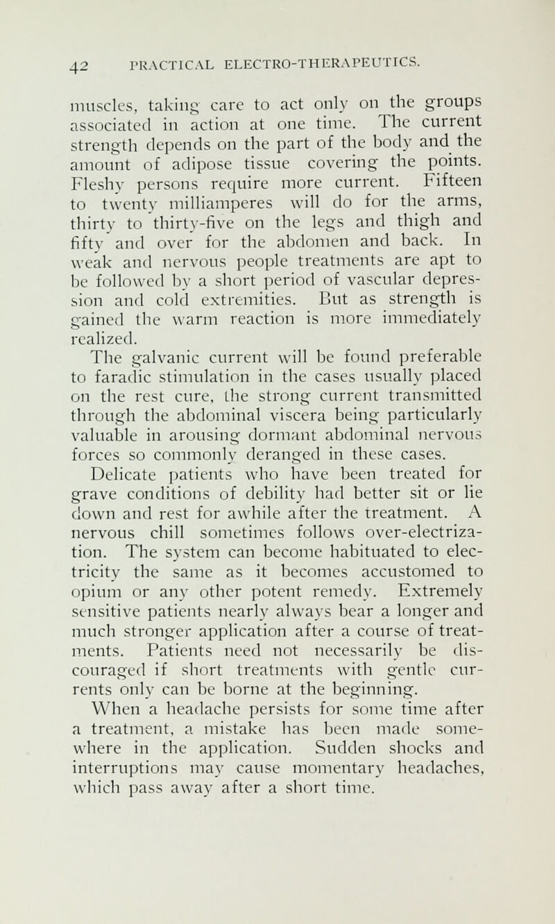 muscles, taking care to act only on the groups associated in action at one time. The current strength depends on the part of the body and the amount of adipose tissue covering the points. Fleshy persons require more current. Fifteen to twenty milliamperes will do for the arms, thirty to thirty-five on the legs and thigh and fifty and over for the abdomen and back. In weak and nervous people treatments are apt to be followed by a short period of vascular depres- sion and cold extremities. But as strength is gained the warm reaction is more immediately realized. Tbe galvanic current will be found preferable to faradic stimulation in the cases usually placed on the rest cure, the strong current transmitted through the abdominal viscera being particularly valuable in arousing dormant abdominal nervous forces so commonly deranged in these cases. Delicate patients who have been treated for grave conditions of debility had better sit or lie down and rest for awhile after the treatment. A nervous chill sometimes follows over-electriza- tion. The system can become habituated to elec- tricity the same as it becomes accustomed to opium or any other potent remedy. Extremely sensitive patients nearly always bear a longer and much stronger application after a course of treat- ments. Patients need not necessarily be dis- couraged if short treatments with gentle cur- rents only can be borne at the beginning. When a headache persists for some time after a treatment, a mistake has been made some- where in the application. Sudden shocks and interruptions may cause momentary headaches, which pass away after a short time.