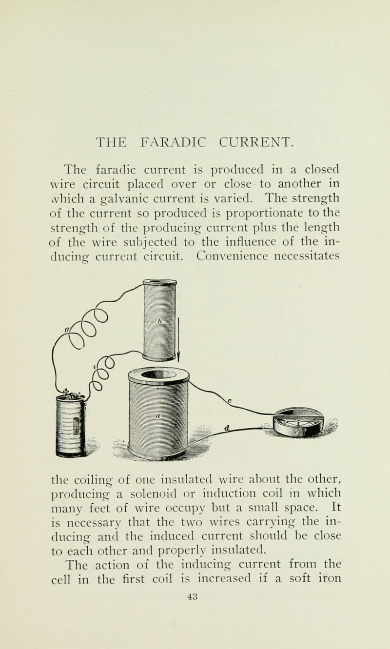 THE FARADIC CURRENT. The faradic current is produced in a closed wire circuit placed over or close to another in which a galvanic current is varied. The strength of the current so produced is proportionate to the strength of the producing current plus the length of the wire subjected to the influence of the in- ducing current circuit. Convenience necessitates the coiling of one insulated wire about the other, producing a solenoid or induction coil in which many feet of wire occupy but a small space. It is necessary that the two wires carrying the in- ducing and the induced current should be close to each other and properly insulated. The action of the inducing current from the cell in the first coil is increased if a soft iron