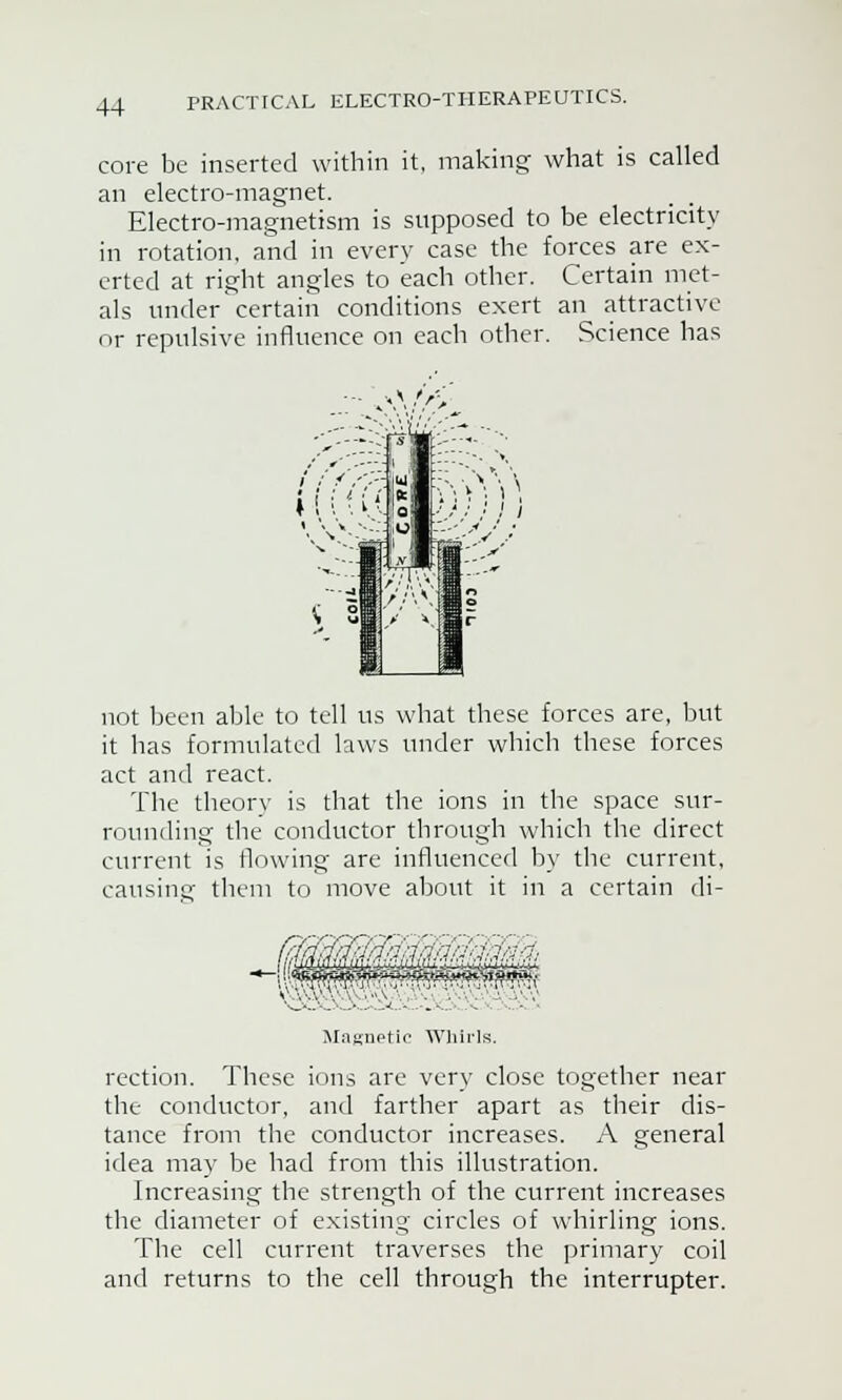 core be inserted within it, making; what is called an electro-magnet. Electro-magnetism is supposed to be electricity in rotation, and in every case the forces are ex- erted at right angles to each other. Certain met- als under certain conditions exert an attractive or repulsive influence on each other. Science has not been able to tell us what these forces are, but it has formulated laws under which these forces act and react. The theory is that the ions in the space sur- rounding the conductor through which the direct current is flowing are influenced by the current, causing them to move about it in a certain di- ■Jrfnfriq.'in.-j.'i SwS Magnetic Whirls. rection. These ions are very close together near the conductor, and farther apart as their dis- tance from the conductor increases. A general idea may be had from this illustration. Increasing the strength of the current increases the diameter of existing circles of whirling ions. The cell current traverses the primary coil and returns to the cell through the interrupter.