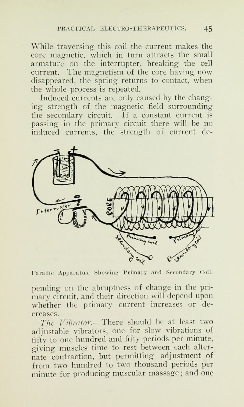 While traversing this coil the current makes the core magnetic, which in turn attracts the small armature on the interrupter, breaking the cell current. The magnetism of the core having now disappeared, the spring returns to contact, when the whole process is repeated. Induced currents are only caused by the chang- ing strength of the magnetic field surrounding the secondary circuit. If a constant current is passing in the primary circuit there will be no induced currents, the strength of current de- Karadic Apparatus, Showing Primary and Secondary (nil. pending on the abruptness of change in the pri- mary circuit, and their direction will depend upon whether the primary current increases or de- creases. The Vibrator.—There should be at least two adjustable vibrators, one for slow vibrations of fifty to one hundred and fifty periods per minute, giving muscles time to rest between each alter- nate contraction, but permitting adjustment of from two hundred to two thousand periods per minute for producing muscular massage ; and one