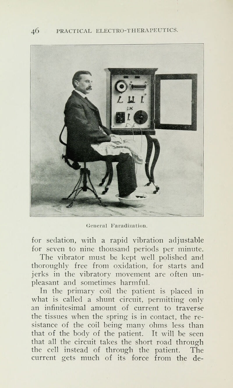 L Genera] Faradization. for sedation, with a rapid vibration adjustable for seven to nine thousand periods per minute. The vibrator must be kept well polished and thoroughly free from oxidation, for starts and jerks in the vibratory movement are often un- pleasant and sometimes harmful. In the primary coil the patient is placed in what is called a shunt circuit, permitting only an infinitesimal amount of current to traverse the tissues when the spring is in contact, the re- sistance of the coil being many ohms less than that of the body of the patient. It will be seen that all the circuit takes the short road through the cell instead of through the patient. The current gets much of its force from the de-