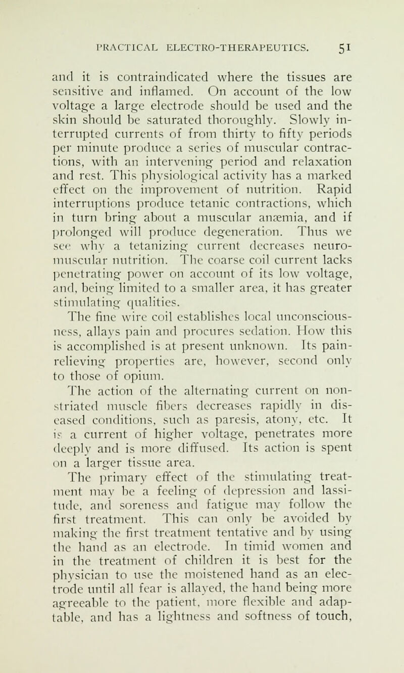 and it is contrainrlicated where the tissues are sensitive and inflamed. On account of the low voltage a large electrode should be used and the skin should be saturated thoroughly. Slowly in- terrupted currents of from thirty to fifty periods per minute produce a series of muscular contrac- tions, with an intervening period and relaxation and rest. This physiological activity has a marked effect on the improvement of nutrition. Rapid interruptions produce tetanic contractions, which in turn bring about a muscular anaemia, and if prolonged will produce degeneration. Thus we see why a tetanizing current decreases neuro- muscular nutrition. The coarse coil current lacks penetrating power on account of its low voltage, and, being limited to a smaller area, it has greater stimulating qualities. The fine wire coil establishes local unconscious- ness, allavs pain and procures sedation. How this is accomplished is at present unknown. Its pain- relieving properties are, however, second only to those of opium. The action of the alternating current on non- striated muscle fillers decreases rapidly in dis- eased conditions, such as paresis, atony, etc. It is a current of higher voltage, penetrates more deeply and is more diffused. Its action is spent on a larger tissue area. The primary effect of the stimulating treat- ment may be a feeling of depression and lassi- tude, and soreness and fatigue may follow the first treatment. This can only be avoided by making the first treatment tentative and by using the band as an electrode. In timid women and in the treatment of children it is best for the physician to use the moistened hand as an elec- trode until all fear is allayed, the hand being more agreeable to the patient, more flexible and adap- table, and has a lightness and softness of touch.