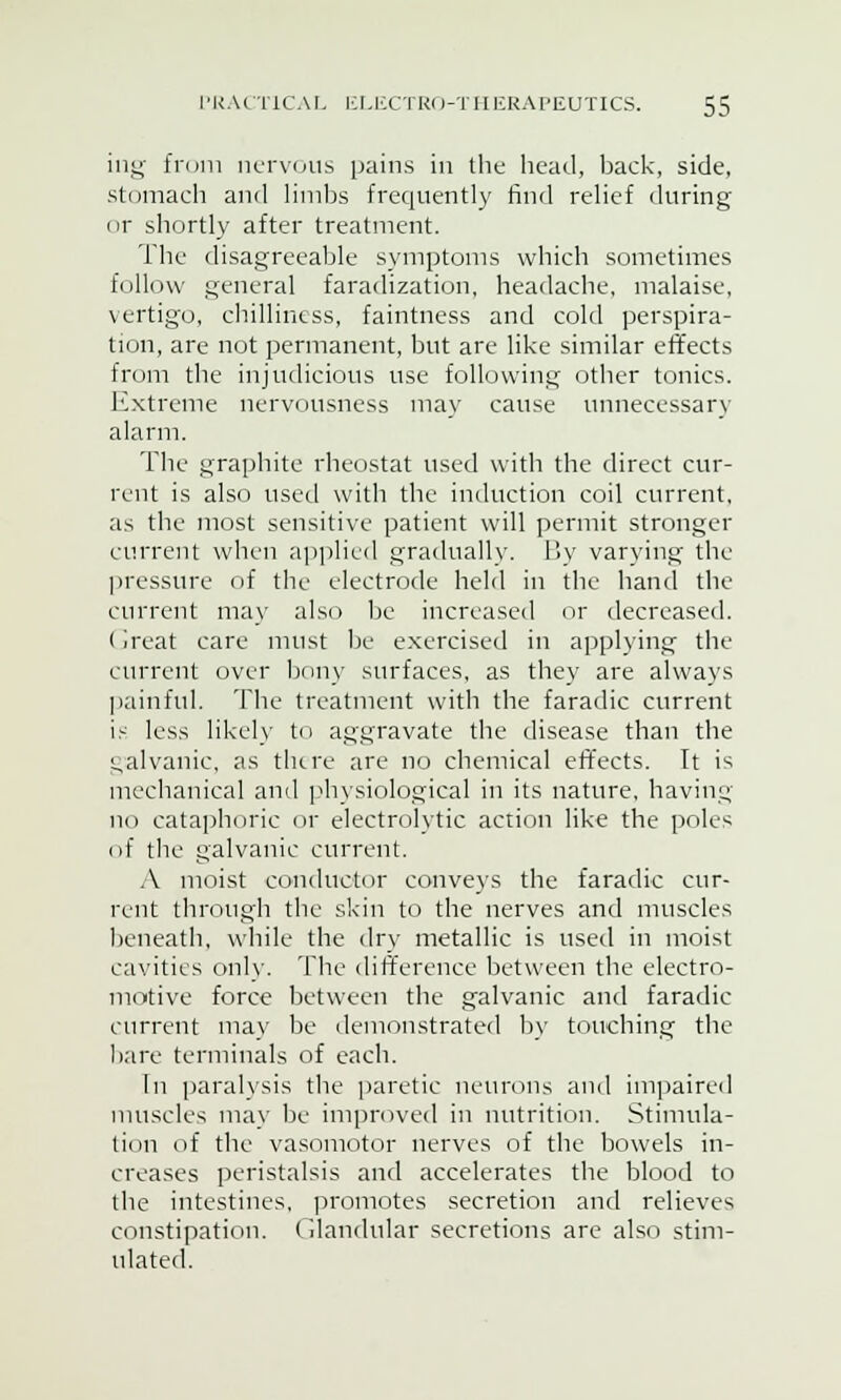 ing from nervous pains in the head, back, side, stomach and limbs frequently find relief during or shortly after treatment. The disagreeable symptoms which sometimes follow general faradization, headache, malaise, vertigo, chilliness, faintness and cold perspira- tion, are not permanent, but are like similar effects from the injudicious use following other tonics. Extreme nervousness may cause unnecessary alarm. The graphite rheostat used with the direct cur- rent is also used with the induction coil current, as the most sensitive patient will permit stronger current when applied gradually. By varying the pressure of the electrode held in the hand the current may also be increased or decreased. (ireat care must be exercised in applying the current over bony surfaces, as they are always painful. The treatment with the faradic current is less likely to aggravate the disease than the galvanic, as there are no chemical effects. It is mechanical and physiological in its nature, having no cataphoric or electrolytic action like the poles of the galvanic current. A moist conductor conveys the faradic cur- rent through the skin to the nerves and muscles beneath, while the dry metallic is used in moist cavities only. The difference between the electro- motive force between the galvanic and faradic current may be demonstrated by touching the bare terminals of each. In paralysis the paretic neurons and impaired muscles may be improved in nutrition. Stimula- tion of the vasomotor nerves of the bowels in- creases peristalsis and accelerates the blood to the intestines, promotes secretion and relieves constipation, (ilandular secretions are also stim- ulated.