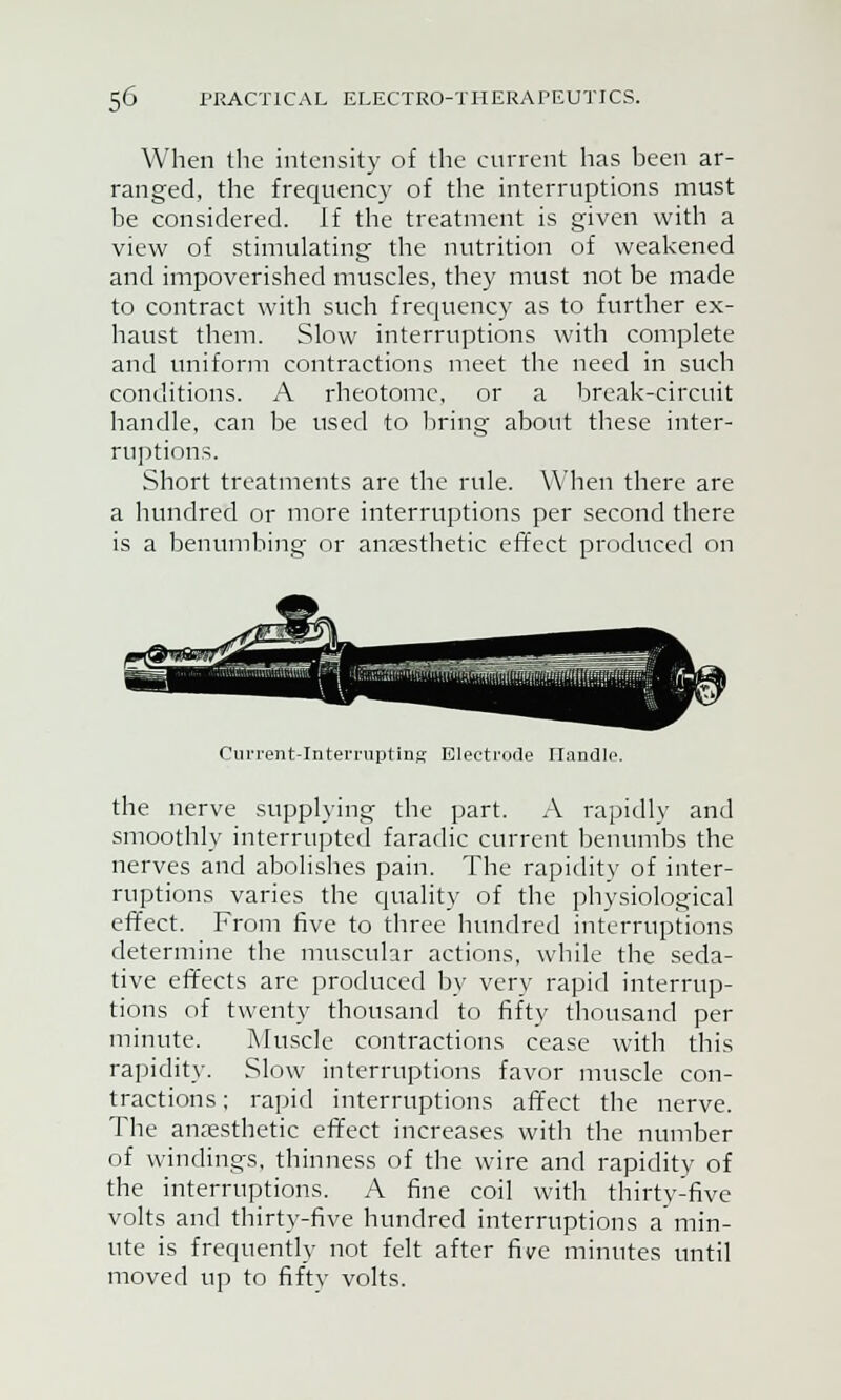 When the intensity of the current has been ar- ranged, the frequency of the interruptions must be considered. If the treatment is given with a view of stimulating the nutrition of weakened and impoverished muscles, they must not be made to contract with such frequency as to further ex- haust them. Slow interruptions with complete and uniform contractions meet the need in such conditions. A rheotome, or a break-circuit handle, can be used to bring about these inter- ruptions. Short treatments are the rule. When there are a hundred or more interruptions per second there is a benumbing or anaesthetic effect produced on Current-Interrupting Electrode Handle. the nerve supplying the part. A rapidly and smoothly interrupted faradic current benumbs the nerves and abolishes pain. The rapidity of inter- ruptions varies the quality of the physiological effect. From five to three hundred interruptions determine the muscular actions, while the seda- tive effects are produced by very rapid interrup- tions of twenty thousand to fifty thousand per minute. Muscle contractions cease with this rapidity. Slow interruptions favor muscle con- tractions ; rapid interruptions affect the nerve. The anaesthetic effect increases with the number of windings, thinness of the wire and rapidity of the interruptions. A fine coil with thirty-five volts and thirty-five hundred interruptions a min- ute is frequently not felt after five minutes until moved up to fifty volts.
