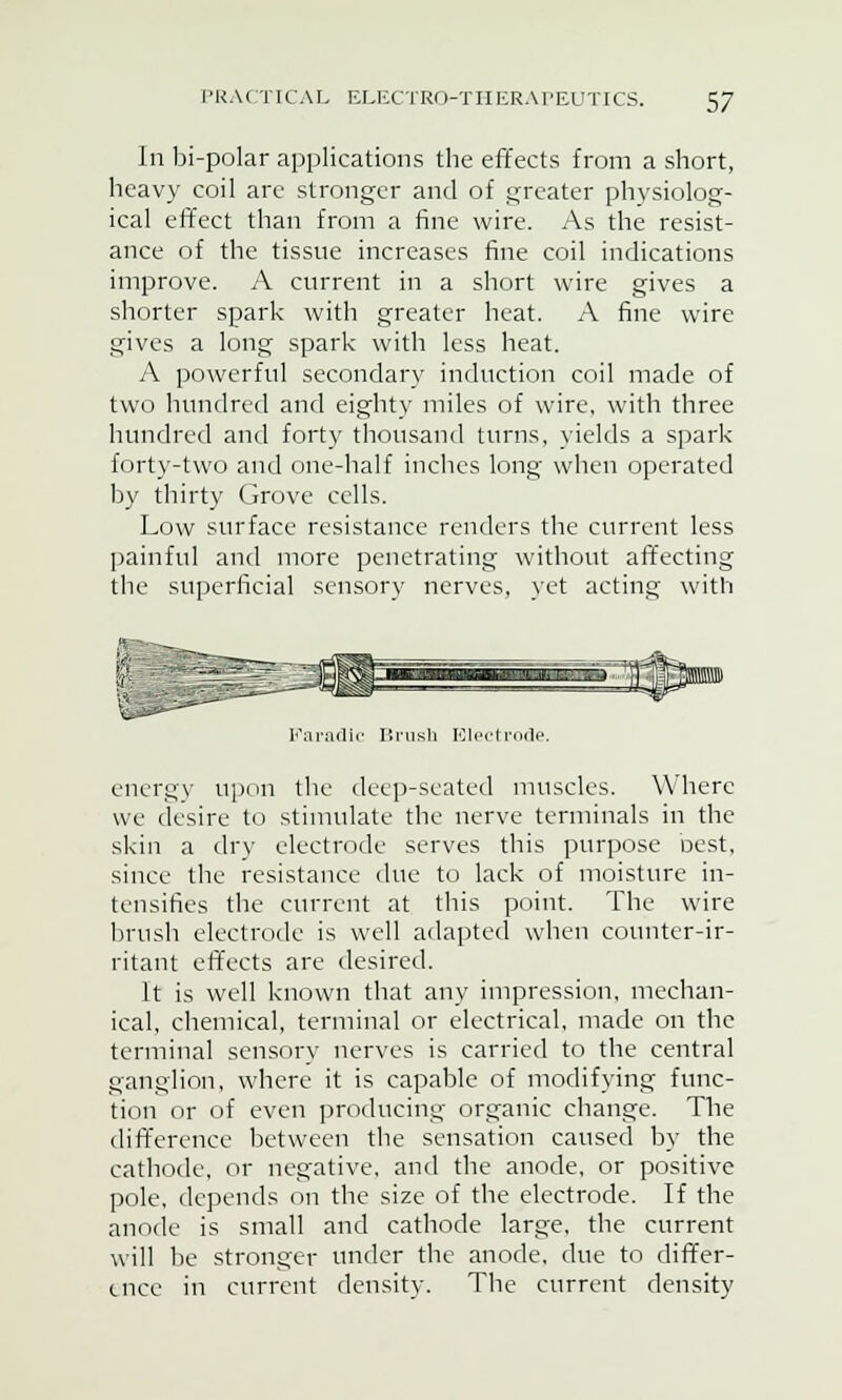 In bi-polar applications the effects from a short, heavy coil are stronger and of greater physiolog- ical effect than from a fine wire. As the resist- ance of the tissue increases fine coil indications improve. A current in a short wire gives a shorter spark with greater heat. A fine wire gives a long spark with less heat. A powerful secondary induction coil made of two hundred and eighty miles of wire, with three hundred and forty thousand turns, yields a spark forty-two and one-half inches long when operated by thirty Grove cells. Low surface resistance renders the current less painful and more penetrating without affecting the superficial sensory nerves, yet acting with Faradic Brush Electrode. energy upon the deep-seated muscles. Where we desire to stimulate the nerve terminals in the skin a dry electrode serves this purpose nest, since the resistance due to lack of moisture in- tensifies the current at this point. The wire brush electrode is well adapted when counter-ir- ritant effects are desired. It is well known that any impression, mechan- ical, chemical, terminal or electrical, made on the terminal sensory nerves is carried to the central ganglion, where it is capable of modifying func- tion or of even producing organic change. The difference between the sensation caused by the cathode, or negative, and the anode, or positive pole, depends on the size of the electrode. If the anode is small and cathode large, the current will be stronger under the anode, due to differ- ence in current density. The current density
