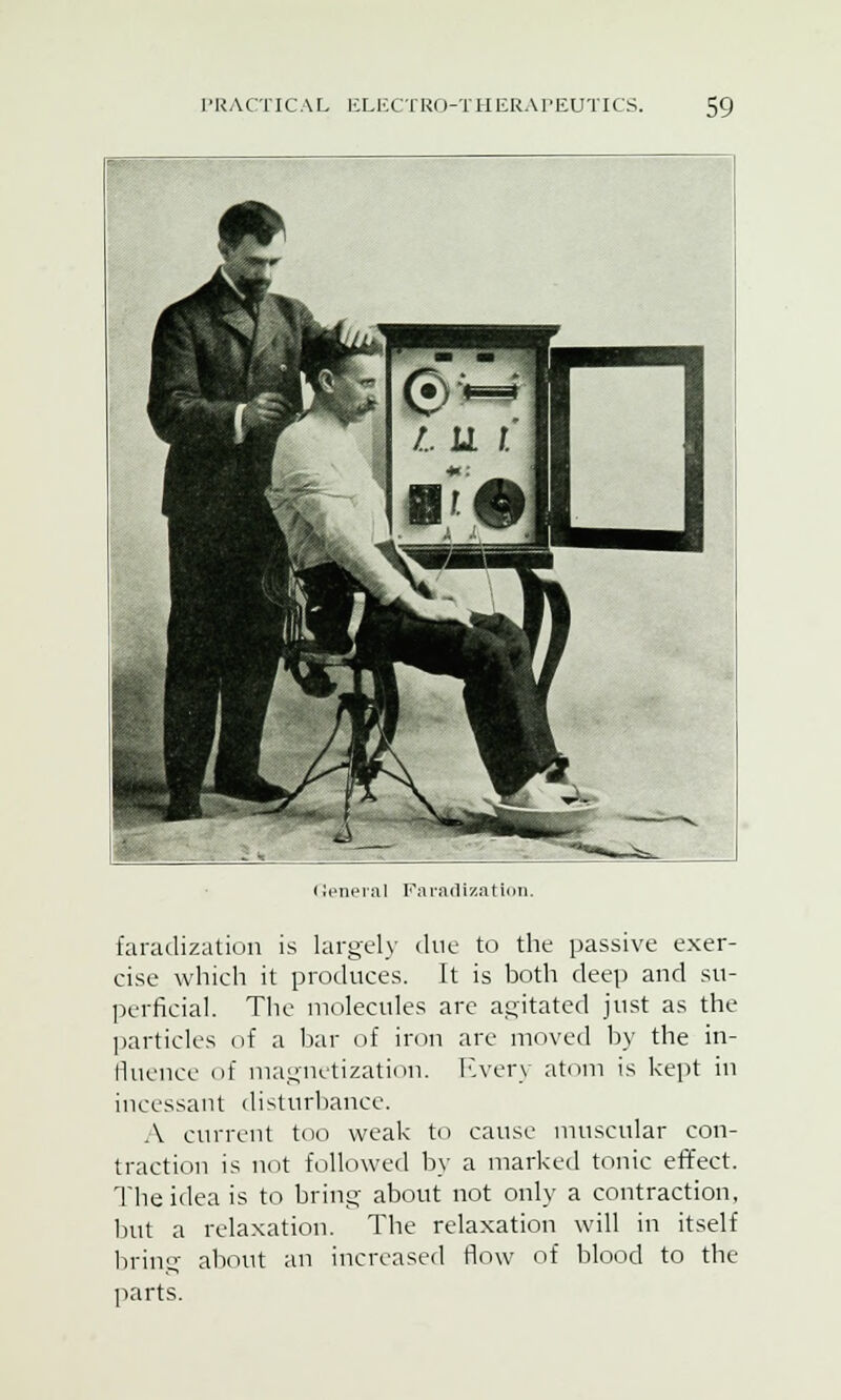 < ieneral Faradization. faradization is largely due to the passive exer- cise which it produces. It is both deep and su- perficial. The molecules are agitated just as the particles of a bar of iron are moved by the in- fluence of magnetization. Every atom is kept in incessant disturbance. A current too weak to cause muscular con- traction is not followed by a marked tonic effect. The idea is to bring about not only a contraction, but a relaxation. The relaxation will in itself bring about an increased flow of blood to the parts.