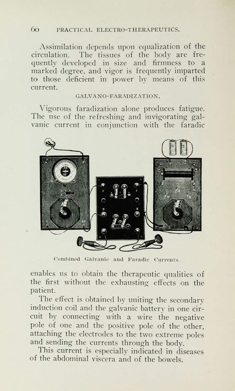 Assimilation depends upon equalization of the circulation. The tissues of the body are fre- quently developed in size and firmness to a marked degree, and vigor is frequently imparted to those deficient in power by means of this current. GALVANO-FARADIZATION. Vigorous faradization alone produces fatigue. The use of the refreshing and invigorating gal- vanic current in conjunction with the faradic Combined Galvanic and Faradic Currents. enables us to obtain the therapeutic qualities of the first without the exhausting effects on the patient. The effect is obtained by uniting the secondary induction coil and the galvanic battery in one cir- cuit by connecting with a wire the negative pole of one and the positive pole of the other, attaching the electrodes to the two extreme poles and sending the currents through the body. This current is especially indicated in diseases of the abdominal viscera and of the bowels.