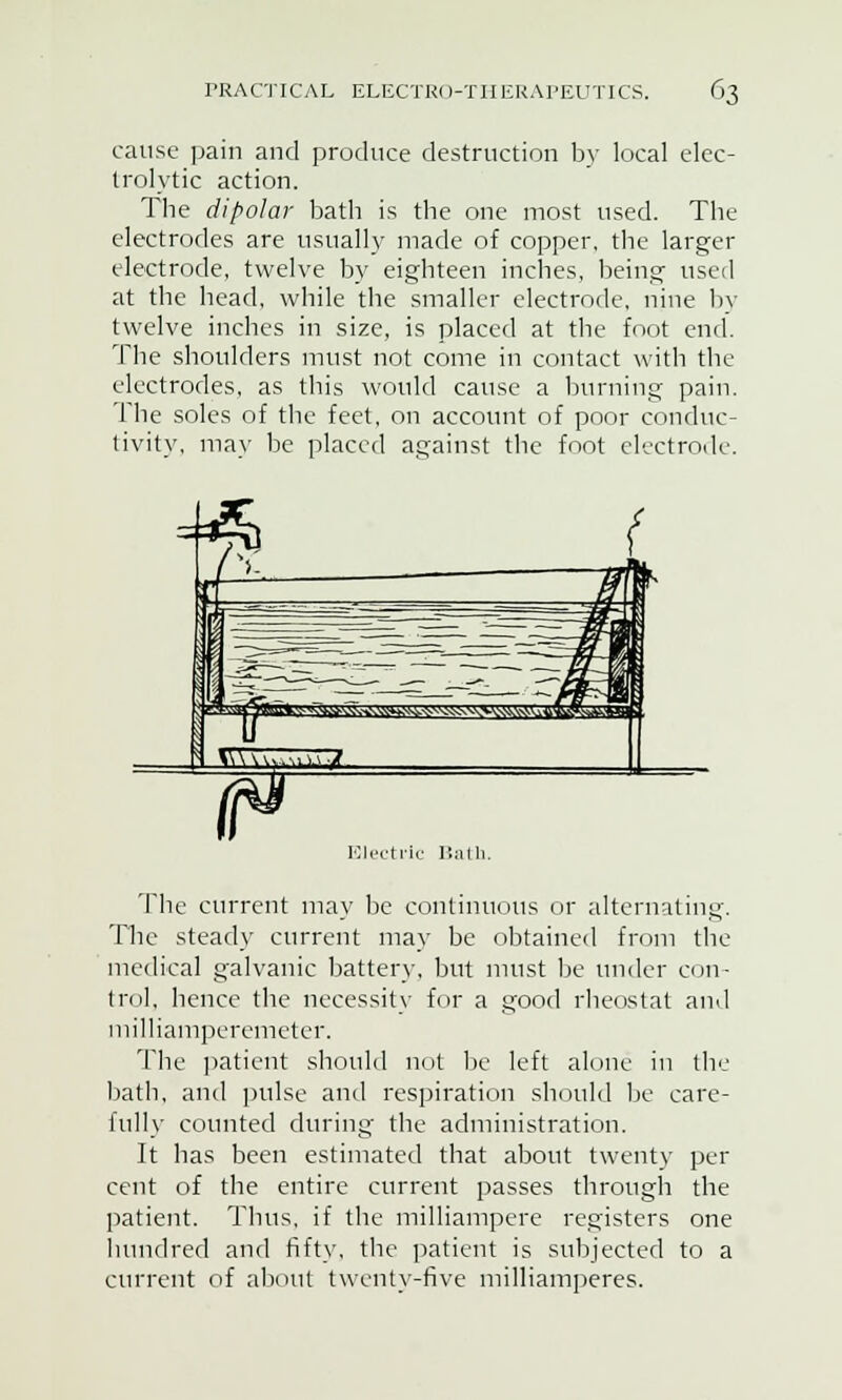 cause pain and produce destruction by local elec- trolytic action. The dipolar bath is the one most used. The electrodes are usually made of copper, the larger electrode, twelve by eighteen inches, being used at the head, while the smaller electrode, nine by twelve inches in size, is placed at the foot end. The shoulders must not come in contact with the electrodes, as this would cause a burning pain. The soles of the feet, on account of poor conduc- tivity, may be placed against the foot electrode. The current may be continuous or alternating. The steady current may be obtained from the medical galvanic battery, but must be under con- trol, hence the necessity for a good rheostat and milliamperemeter. The patient should not be left alone in the bath, and pulse and respiration should be care- fully counted during the administration. It has been estimated that about twenty per cent of the entire current passes through the patient. Thus, if the milliampere registers one hundred and fifty, the patient is subjected to a current of about twenty-five milliamperes.