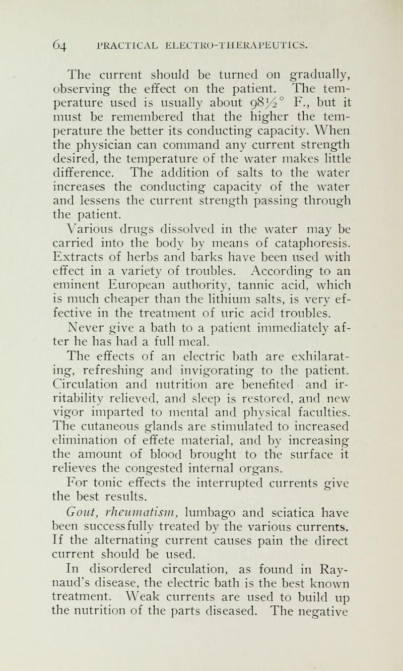 The current should be turned on gradually, observing the effect on the patient. The tem- perature used is usually about 98^° F., but it must be remembered that the higher the tem- perature the better its conducting capacity. When the physician can command any current strength desired, the temperature of the water makes little difference. The addition of salts to the water increases the conducting capacity of the water and lessens the current strength passing through the patient. Various drugs dissolved in the water may be carried into the body by means of cataphoresis. Extracts of herbs and barks have been used with effect in a variety of troubles. According to an eminent European authority, tannic acid, which is much cheaper than the lithium salts, is very ef- fective in the treatment of uric acid troubles. Never give a bath to a patient immediately af- ter he has had a full meal. The effects of an electric bath are exhilarat- ing, refreshing and invigorating to the patient. Circulation and nutrition are benefited and ir- ritability relieved, and sleep is restored, and new vigor imparted to mental and physical faculties. The cutaneous glands are stimulated to increased elimination of effete material, and by increasing the amount of blood brought to the surface it relieves the congested internal organs. For tonic effects the interrupted currents give the best results. Gout, rheumatism, lumbago and sciatica have been successfully treated by the various currents. If the alternating current causes pain the direct current should be used. In disordered circulation, as found in Ray- naud's disease, the electric bath is the best known treatment. Weak currents are used to build up the nutrition of the parts diseased. The negative