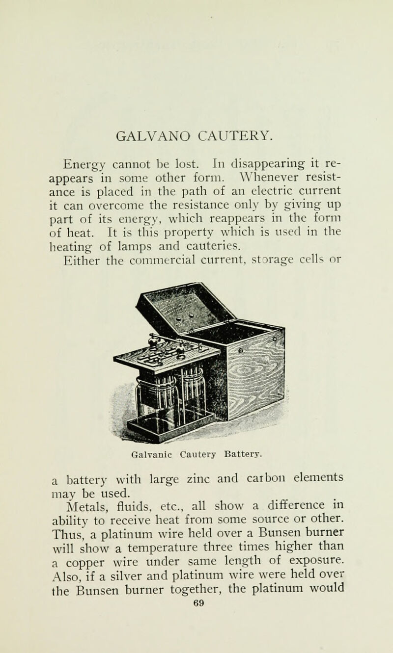 GALVANO CAUTERY. Energy cannot be lost, hi disappearing it re- appears in some other form. Whenever resist- ance is placed in the path of an electric current it can overcome the resistance only by giving up part of its energy, which reappears in the form of heat. It is this property which is used in the heating of lamps and cauteries. Either the commercial current, storage cells or Galvanic Cautery Battery. a battery with large zinc and carbon elements may be used. Metals, fluids, etc., all show a difference in ability to receive heat from some source or other. Thus, a platinum wire held over a Bunsen burner will show a temperature three times higher than a copper wire under same length of exposure. Also, if a silver and platinum wire were held over the Bunsen burner together, the platinum would