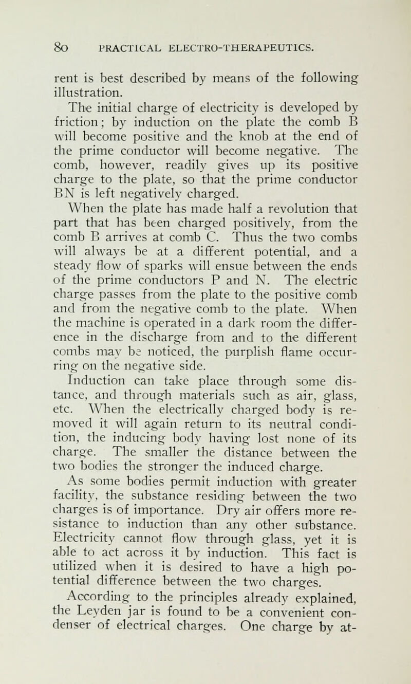 rent is best described by means of the following illustration. The initial charge of electricity is developed by friction; by induction on the plate the comb B will become positive and the knob at the end of the prime conductor will become negative. The comb, however, readily gives up its positive charge to the plate, so that the prime conductor BN is left negatively charged. When the plate has made half a revolution that part that has been charged positively, from the comb B arrives at comb C. Thus the two combs will always be at a different potential, and a steady flow of sparks will ensue between the ends of the prime conductors P and N. The electric charge passes from the plate to the positive comb and from the negative comb to the plate. When the machine is operated in a dark room the differ- ence in the discharge from and to the different combs may be noticed, the purplish flame occur- ring on the negative side. Induction can take place through some dis- tance, and through materials such as air, glass, etc. When the electrically charged body is re- moved it will again return to its neutral condi- tion, the inducing body having lost none of its charge. The smaller the distance between the two bodies the stronger the induced charge. As some bodies permit induction with greater facility, the substance residing between the two charges is of importance. Dry air offers more re- sistance to induction than any other substance. Electricity cannot flow through glass, yet it is able to act across it by induction. This fact is utilized when it is desired to have a high po- tential difference between the two charges. According to the principles already explained, the Leyden jar is found to be a convenient con- denser of electrical charges. One charge by at-