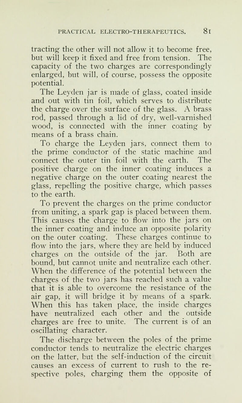 trading- the other will not allow it to become free, but will keep it fixed and free from tension. The capacity of the two charges are correspondingly enlarged, but will, of course, possess the opposite potential. The Leyden jar is made of glass, coated inside and out with tin foil, which serves to distribute the charge over the surface of the glass. A brass rod, passed through a lid of dry, well-varnished wood, is connected with the inner coating by means of a brass chain. To charge the Leyden jars, connect them to the prime conductor of the static machine and connect the outer tin foil with the earth. The positive charge on the inner coating induces a negative charge on the outer coating nearest the glass, repelling the positive charge, which passes to the earth. To prevent the charges on the prime conductor from uniting, a spark gap is placed between them. This causes the charge to flow into the jars on the inner coating and induce an opposite polarity on the outer coating. These charges continue to flow into the jars, where they are held by induced charges on the outside of the jar. Both are bound, but cannot unite and neutralize each other. When the difference of the potential between the charges of the two jars has reached such a value that it is able to overcome the resistance of the air gap, it will bridge it by means of a spark. When this has taken place, the inside charges have neutralized each other and the outside charges are free to unite. The current is of an oscillating character. The discharge between the poles of the prime conductor tends to neutralize the electric charges on the latter, but the self-induction of the circuit causes an excess of current to rush to the re- spective poles, charging them the opposite of