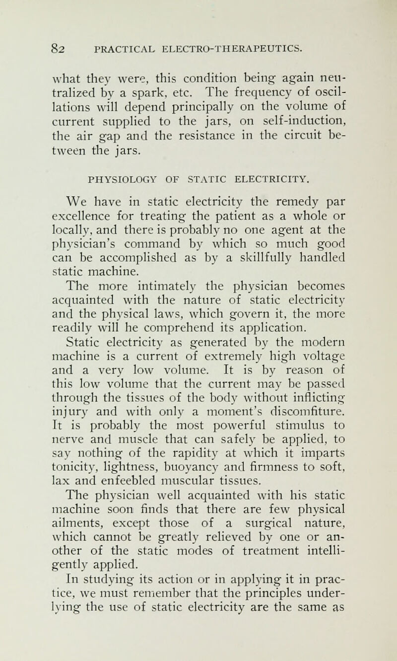 what they were, this condition being- again neu- tralized by a spark, etc. The frequency of oscil- lations will depend principally on the volume of current supplied to the jars, on self-induction, the air gap and the resistance in the circuit be- tween the jars. PHYSIOLOGY OF STATIC ELECTRICITY. We have in static electricity the remedy par excellence for treating the patient as a whole or locally, and there is probably no one agent at the physician's command by which so much good can be accomplished as by a skillfully handled static machine. The more intimately the physician becomes acquainted with the nature of static electricity and the physical laws, which govern it, the more readily will he comprehend its application. Static electricity as generated by the modern machine is a current of extremely high voltage and a very low volume. It is by reason of this low volume that the current may be passed through the tissues of the body without inflicting injury and with only a moment's discomfiture. It is probably the most powerful stimulus to nerve and muscle that can safely be applied, to say nothing of the rapidity at which it imparts tonicity, lightness, buoyancy and firmness to soft, lax and enfeebled muscular tissues. The physician well acquainted with his static machine soon finds that there are few physical ailments, except those of a surgical nature, which cannot be greatly relieved by one or an- other of the static modes of treatment intelli- gently applied. In studying its action or in applying it in prac- tice, we must remember that the principles under- lying the use of static electricity are the same as