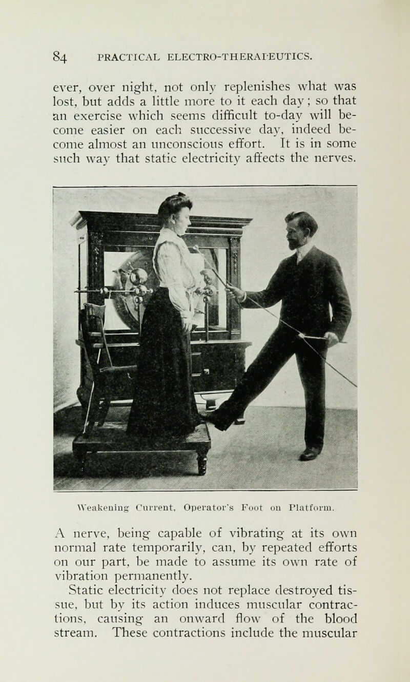 ever, over night, not only replenishes what was lost, but adds a little more to it each day; so that an exercise which seems difficult to-day will be- come easier on each successive day, indeed be- come almost an unconscious effort. It is in some such way that static electricitv affects the nerves. Weakening Current. Operator's Foot on Platform. A nerve, being capable of vibrating at its own normal rate temporarily, can, by repeated efforts on our part, be made to assume its own rate of vibration permanently. Static electricity does not replace destroyed tis- sue, but by its action induces muscular contrac- tions, causing an onward flow of the blood stream. These contractions include the muscular