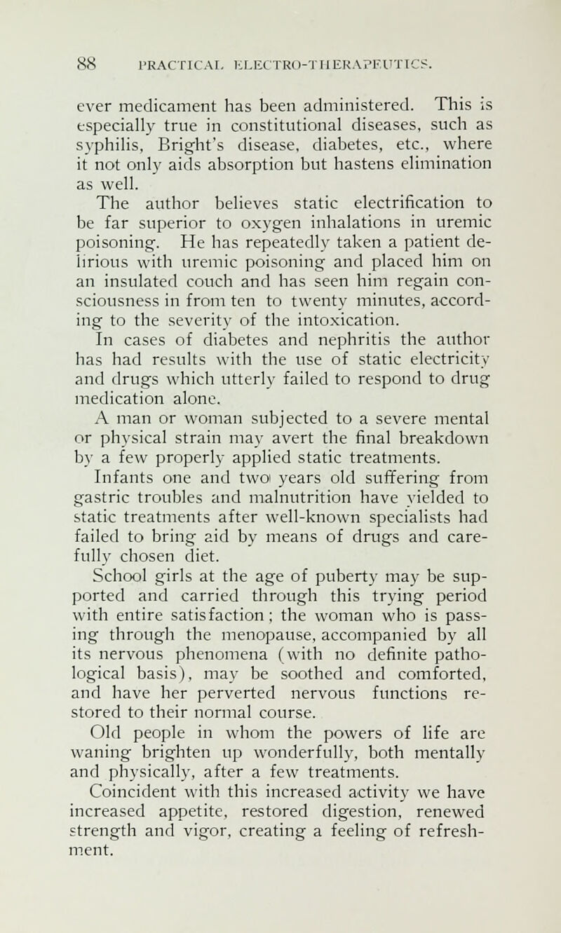 ever medicament has been administered. This is especially true in constitutional diseases, such as syphilis, Bright's disease, diabetes, etc., where it not only aids absorption but hastens elimination as well. The author believes static electrification to be far superior to oxygen inhalations in uremic poisoning. He has repeatedly taken a patient de- lirious with uremic poisoning and placed him on an insulated couch and has seen him regain con- sciousness in from ten to twenty minutes, accord- ing to the severity of the intoxication. In cases of diabetes and nephritis the author has had results with the use of static electricity and drugs which utterly failed to respond to drug medication alone. A man or woman subjected to a severe mental or physical strain may avert the final breakdown by a few properly applied static treatments. Infants one and twoi years old suffering from gastric troubles and malnutrition have yielded to static treatments after well-known specialists had failed to bring aid by means of drugs and care- fully chosen diet. School girls at the age of puberty may be sup- ported and carried through this trying period with entire satisfaction; the woman who is pass- ing through the menopause, accompanied by all its nervous phenomena (with no definite patho- logical basis), may be soothed and comforted, and have her perverted nervous functions re- stored to their normal course. Old people in whom the powers of life are waning brighten up wonderfully, both mentally and physically, after a few treatments. Coincident with this increased activity we have increased appetite, restored digestion, renewed strength and vigor, creating a feeling of refresh- ment.