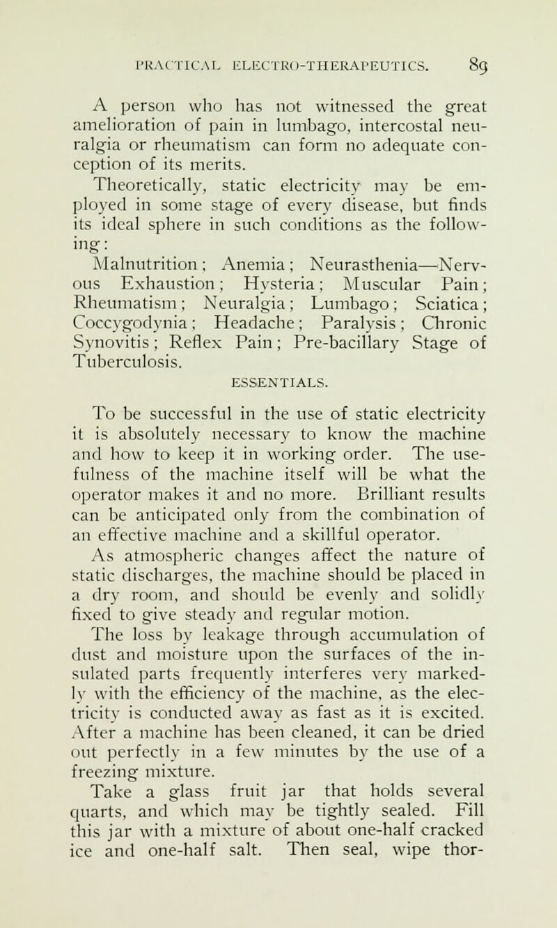 A person who has not witnessed the great amelioration of pain in lumbago, intercostal neu- ralgia or rheumatism can form no adequate con- ception of its merits. Theoretically, static electricity may be em- ployed in some stage of every disease, but finds its ideal sphere in such conditions as the follow- ing: Malnutrition ; Anemia ; Neurasthenia—Nerv- ous Exhaustion; Hysteria; Muscular Pain; Rheumatism ; Neuralgia ; Lumbago ; Sciatica ; Coceygodynia; Headache; Paralysis; Chronic Synovitis; Reflex Pain; Pre-bacillary Stage of Tuberculosis. ESSENTIALS. To be successful in the use of static electricity it is absolutely necessary to know the machine and how to keep it in working order. The use- fulness of the machine itself will be what the operator makes it and no more. Brilliant results can be anticipated only from the combination of an effective machine and a skillful operator. As atmospheric changes affect the nature of static discharges, the machine should be placed in a dry room, and should be evenly and solidly fixed to give steady and regular motion. The loss by leakage through accumulation of dust and moisture upon the surfaces of the in- sulated parts frequently interferes very marked- ly with the efficiency of the machine, as the elec- tricity is conducted away as fast as it is excited. After a machine has been cleaned, it can be dried out perfectly in a few minutes by the use of a freezing mixture. Take a glass fruit jar that holds several quarts, and which may be tightly sealed. Fill this jar with a mixture of about one-half cracked ice and one-half salt. Then seal, wipe thor-