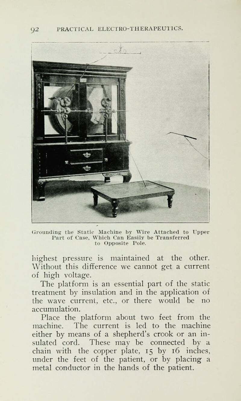 Grounding the Static Machine by Wire Attached to Upper Part of Case, Which Can Easily be Transferred to Opposite Pole. highest pressure is maintained at the other. Without this difference we cannot get a current of high voltage. The platform is an essential part of the static treatment by insulation and in the application of the wave current, etc., or there would be no accumulation. Place the platform about two feet from the machine. The current is led to the machine either by means of a shepherd's crook or an in- sulated cord. These may be connected by a chain with the copper plate, 15 by 16 inches, under the feet of the patient, or by placing a metal conductor in the hands of the patient.