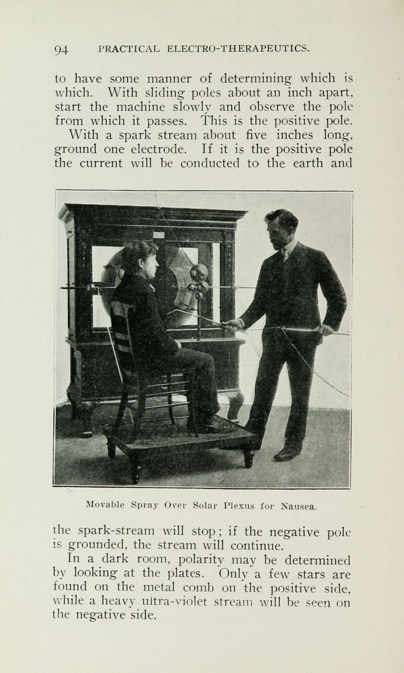 to have some manner of determining which is which. With sliding poles about an inch apart, start the machine slowly and observe the pole from which it passes. This is the positive pole. With a spark stream about five inches long, ground one electrode. If it is the positive pole the current will be conducted to the earth and Movable Spray Over Solar Plexus for Nausea. the spark-stream will stop; if the negative pole is grounded, the stream will continue. In a dark room, polarity may be determined by looking at the plates. Only a few stars are found on the metal comb on the positive side, while a heavy ultra-vinlet stream will be seen on the negative side.