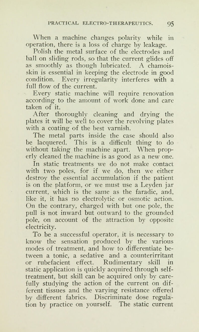 When a machine changes polarity while in operation, there is a loss of charge by leakage. Polish the metal surface of the electrodes and ball on sliding rods, so that the current glides off as smoothly as though lubricated. A chamois- skin is essential in keeping the electrode in good condition. Every irregularity interferes with a full flow of the current. Every static machine will require renovation according to the amount of work done and care taken of it. After thoroughly cleaning and drying the plates it will be well to cover the revolving plates with a coating of the best varnish. The metal parts inside the case should also be lacquered. This is a difficult thing to do without taking the machine apart. When prop- erly cleaned the machine is as good as a new one. In static treatments we do not make contact with two poles, for if we do, then we either destroy the essential accumulation if the patient is on the platform, or we must use a Leyden jar current, which is the same as the faradic, and, like it, it has no electrolytic or osmotic action. On the contrary, charged with but one pole, the pull is not inward but outward to the grounded pole, on account of the attraction by opposite electricity. To be a successful operator, it is necessary to know the sensation produced by the various modes of treatment, and how to differentiate be- tween a tonic, a sedative and a counterirritant or rubefacient effect. Rudimentary skill in static application is quickly acquired through self- treatment, but skill can be acquired only by care- fully studying the action of the current on dif- ferent tissues and the varying resistance offered by different fabrics. Discriminate dose regula- tion by practice on yourself. The static current
