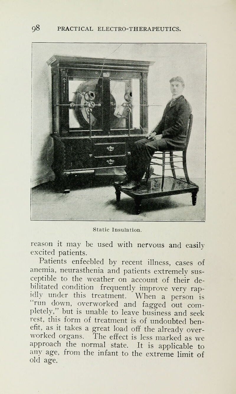 Static Insulation. reason it may be used with nervous and easily excited patients. Patients enfeebled by recent illness, cases of anemia, neurasthenia and patients extremely sus- ceptible to the weather on account of their de- bilitated condition frequently improve very rap- idly under this treatment. When a person is run down, overworked and fagged out com- pletely, but is unable to leave business and seek rest, this form of treatment is of undoubted ben- efit, as it takes a great load off the already over- worked organs. The effect is less marked as we approach the normal state. It is applicable to any age, from the infant to the extreme limit of old age.
