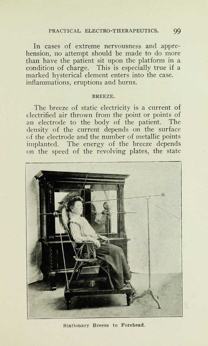 In cases of extreme nervousness and appre- hension, no attempt should be made to do more than have the patient sit upon the platform in a condition of charge. This is especially true if a marked hysterical element enters into the case, inflammations, eruptions and burns. BREEZE. The breeze of static electricity is a current of electrified air thrown from the point or points of an electrode to the body of the patient. The density of the current depends on the surface of the electrode and the number of metallic points implanted. The energy of the breeze depends on the speed of the revolving plates, the state Stationary Breeze to Forehead.