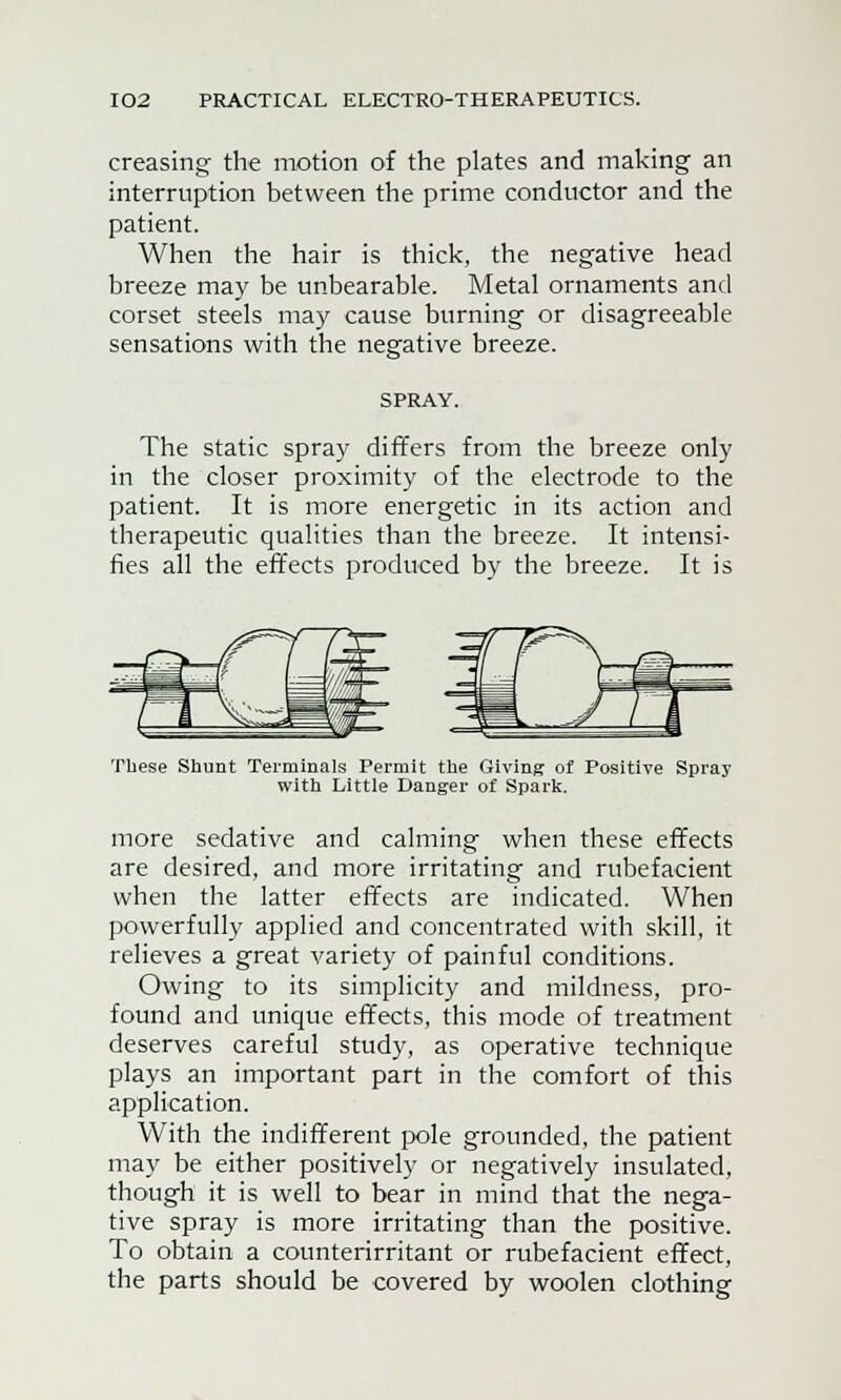 creasing the motion of the plates and making an interruption between the prime conductor and the patient. When the hair is thick, the negative head breeze may be unbearable. Metal ornaments and corset steels may cause burning or disagreeable sensations with the negative breeze. SPRAY. The static spray differs from the breeze only in the closer proximity of the electrode to the patient. It is more energetic in its action and therapeutic qualities than the breeze. It intensi- fies all the effects produced by the breeze. It is These Shunt Terminals Permit the Giving of Positive Spray with Little Danger of Spark. more sedative and calming when these effects are desired, and more irritating and rubefacient when the latter effects are indicated. When powerfully applied and concentrated with skill, it relieves a great variety of painful conditions. Owing to its simplicity and mildness, pro- found and unique effects, this mode of treatment deserves careful study, as operative technique plays an important part in the comfort of this application. With the indifferent pole grounded, the patient may be either positively or negatively insulated, though it is well to bear in mind that the nega- tive spray is more irritating than the positive. To obtain a counterirritant or rubefacient effect, the parts should be covered by woolen clothing