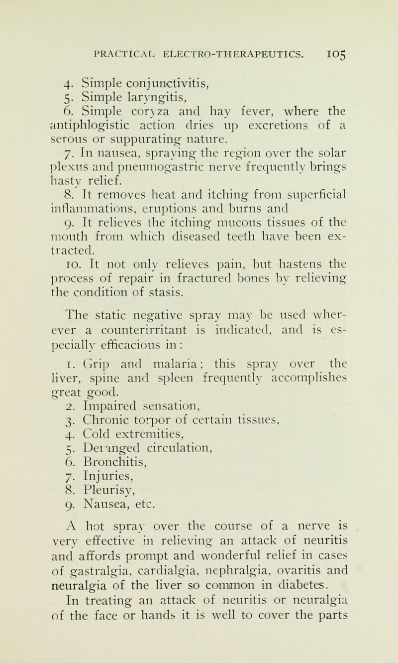 4. Simple conjunctivitis, 5. Simple laryngitis, 6. Simple coryza and hay fever, where the antiphlogistic action dries up excretions of a serous or suppurating nature. 7. In nausea, spraying the region over the solar plexus and pneumogastric nerve frequently brings hasty relief. 8. It removes heat and itching from superficial inflammations, eruptions and burns and 9. It relieves the itching mucous tissues of the mouth from which diseased teeth have been ex- tracted. 10. It not only relieves pain, but hastens the process of repair in fractured bones by relieving the condition of stasis. The static negative spray may be used wher- ever a counterirritant is indicated, and is es- pecially efficacious in : 1. Grip and malaria; this spray over the liver, spine and spleen frequently accomplishes great good. 2. Impaired sensation, 3. Chronic torpor of certain tissues, 4. Cold extremities, 5. Deranged circulation, 6. Bronchitis, 7. Injuries, 8. Pleurisy, 9. Nausea, etc. A hot spray over the course of a nerve is very effective in relieving an attack of neuritis and affords prompt and wonderful relief in cases of gastralgia, cardialgia, nephralgia, ovaritis and neuralgia of the liver so common in diabetes. In treating an attack of neuritis or neuralgia of the face or hands it is well to cover the parts