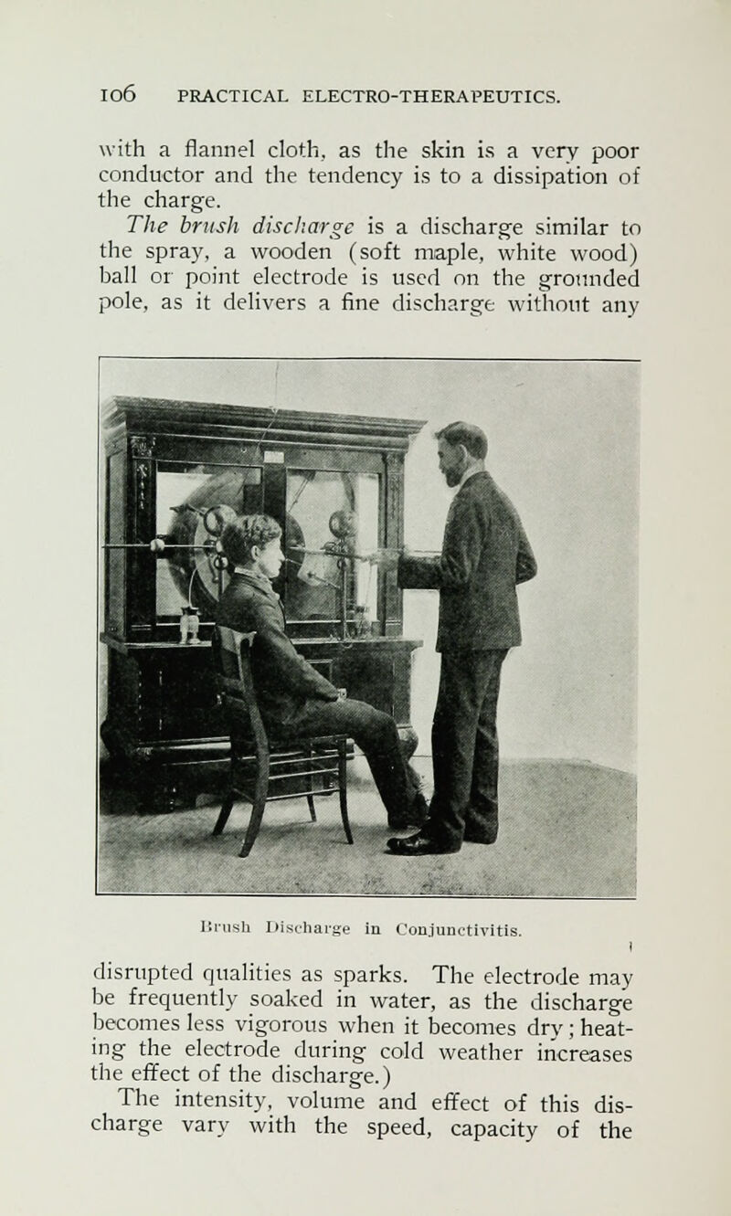 io6 with a flannel cloth, as the skin is a very poor conductor and the tendency is to a dissipation of the charge. The brush discharge is a discharge similar to the spray, a wooden (soft maple, white wood) ball or point electrode is used on the grounded pole, as it delivers a fine discharge without any Brush Discharge in Conjunctivitis. i disrupted qualities as sparks. The electrode may be frequently soaked in water, as the discharge becomes less vigorous when it becomes dry; heat- ing the electrode during cold weather increases the effect of the discharge.) The intensity, volume and effect of this dis- charge vary with the speed, capacity of the