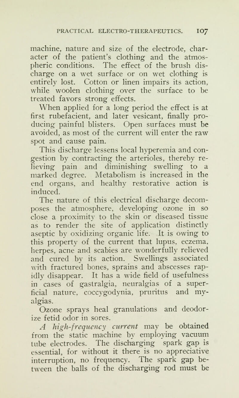 machine, nature and size of the electrode, char- acter of the patient's clothing and the atmos- pheric conditions. The effect of the brush dis- charge on a wet surface or on wet clothing is entirely lost. Cotton or linen impairs its action, while woolen clothing over the surface to be treated favors strong effects. When applied for a long period the effect is at first rubefacient, and later vesicant, finally pro- ducing painful blisters. Open surfaces must be avoided, as most of the current will enter the raw spot and cause pain. This discharge lessens local hyperemia and con- gestion by contracting the arterioles, thereby re- lieving pain and diminishing swelling to a marked degree. Metabolism is increased in the end organs, and healthy restorative action is induced. The nature of this electrical discharge decom- poses the atmosphere, developing ozone in so close a proximity to the skin or diseased tissue as to render the site of application distinctly aseptic by oxidizing organic life. It is owing to this propertv of the current that lupus, eczema, herpes, acne and scabies are wonderfully relieved and cured by its action. Swellings associated with fractured bones, sprains and abscesses rap- idly disappear. It has a wide field of usefulness in cases of gastralgia, neuralgias of a super- ficial nature, coccygodynia, pruritus and my- algias. Ozone sprays heal granulations and deodor- ize fetid odor in sores. A high-frequency current may be obtained from the static machine by employing vacuum tube electrodes. The discharging spark gap is essential, for without it there is no appreciative interruption, no frequency. The spark gap be- tween the balls of the discharging rod must be