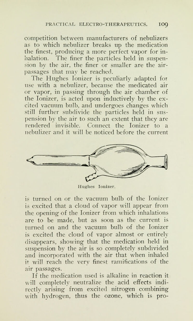 competition between manufacturers of nebulizers as to which nebulizer breaks up the medication tbe finest, producing a more perfect vapor for in- lialation. The finer the particles held in suspen- sion by the air. the finer or smaller are the air- passages that may be reached. The Hughes Ionizer is peculiarly adapted for use with a nebulizer, because the medicated air or vapor, in passing through the air chamber of the Ionizer, is acted upon inductively by the ex- cited vacuum bulb, and undergoes changes which still further subdivide the particles held in sus- pension by the air to such an extent that they are rendered invisible. Connect the Ionizer to a nebulizer and it will be noticed before the current <zz llufi'lies Ionizer. is turned on or the vacuum bulb of the Ionizer is excited that a cloud of vapor will appear from the opening of the Ionizer from which inhalations are to be made, but as soon as the current is turned on and the vacuum bulb of the Ionizer is excited the cloud of vapor almost or entirely disappears, showing that the medication held in suspension by the air is so completely subdivided and incorporated with the air that when inhaled it will reach the very finest ramifications of the air passages. If the medication used is alkaline in reaction it will completely neutralize the acid effects indi- rectly arising from excited nitrogen combining with hydrogen, thus the ozone, which is pro-